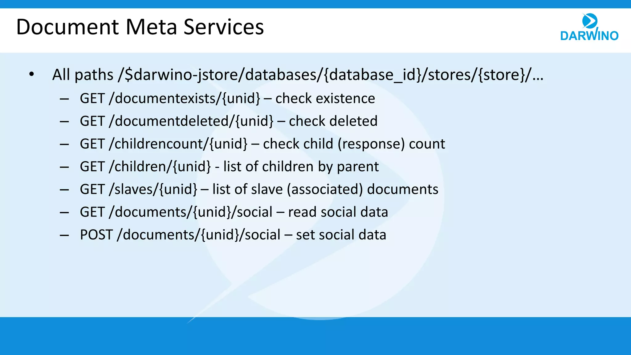 Document Meta Services
• All paths /$darwino-jstore/databases/{database_id}/stores/{store}/…
– GET /documentexists/{unid} – check existence
– GET /documentdeleted/{unid} – check deleted
– GET /childrencount/{unid} – check child (response) count
– GET /children/{unid} - list of children by parent
– GET /slaves/{unid} – list of slave (associated) documents
– GET /documents/{unid}/social – read social data
– POST /documents/{unid}/social – set social data
 