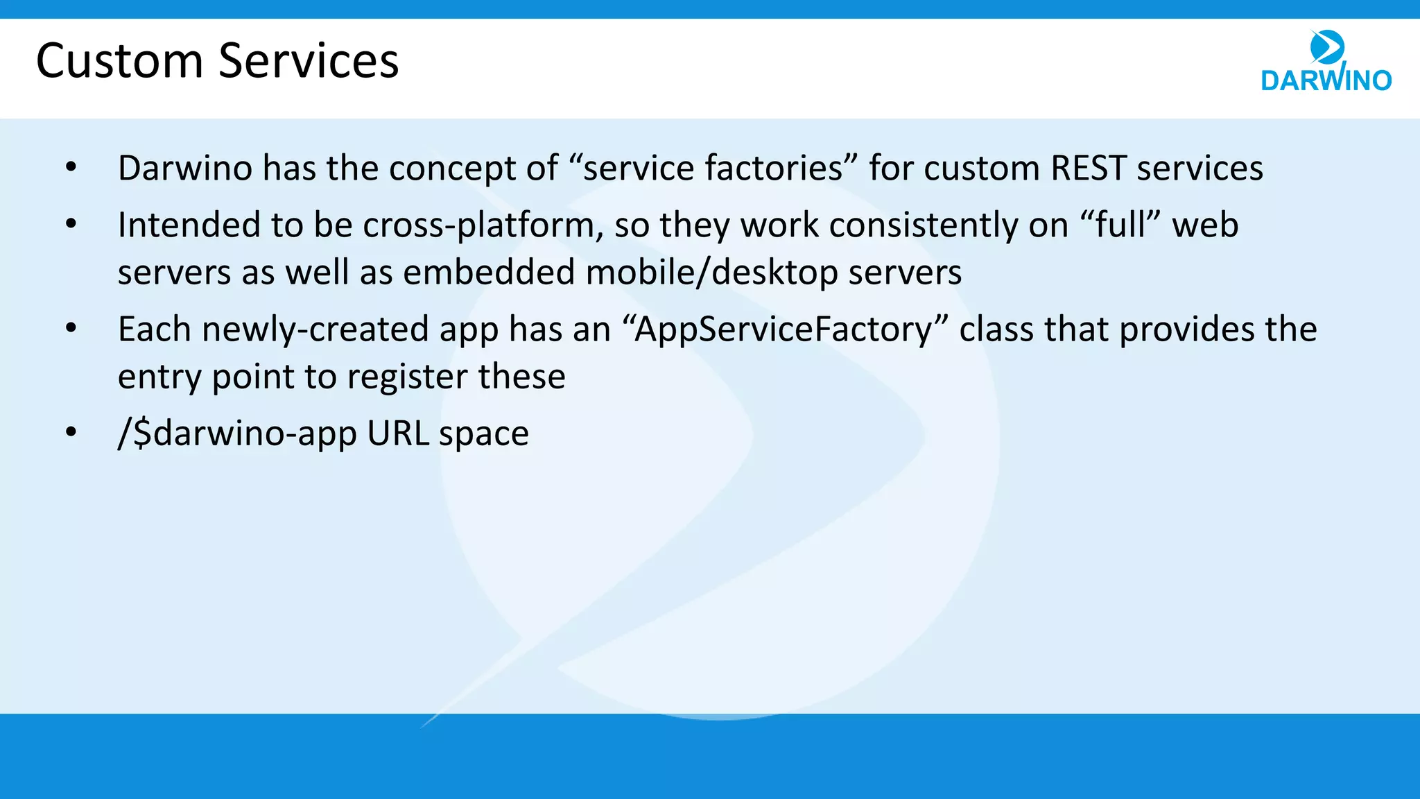 Custom Services
• Darwino has the concept of “service factories” for custom REST services
• Intended to be cross-platform, so they work consistently on “full” web
servers as well as embedded mobile/desktop servers
• Each newly-created app has an “AppServiceFactory” class that provides the
entry point to register these
• /$darwino-app URL space
 