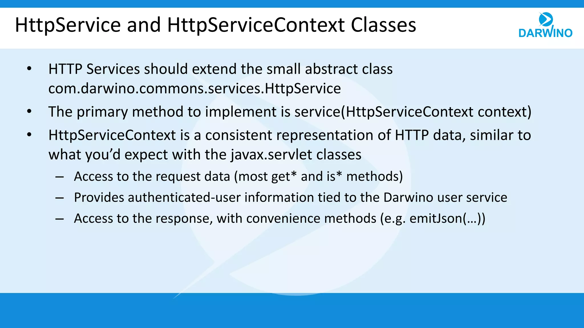 HttpService and HttpServiceContext Classes
• HTTP Services should extend the small abstract class
com.darwino.commons.services.HttpService
• The primary method to implement is service(HttpServiceContext context)
• HttpServiceContext is a consistent representation of HTTP data, similar to
what you’d expect with the javax.servlet classes
– Access to the request data (most get* and is* methods)
– Provides authenticated-user information tied to the Darwino user service
– Access to the response, with convenience methods (e.g. emitJson(…))
 