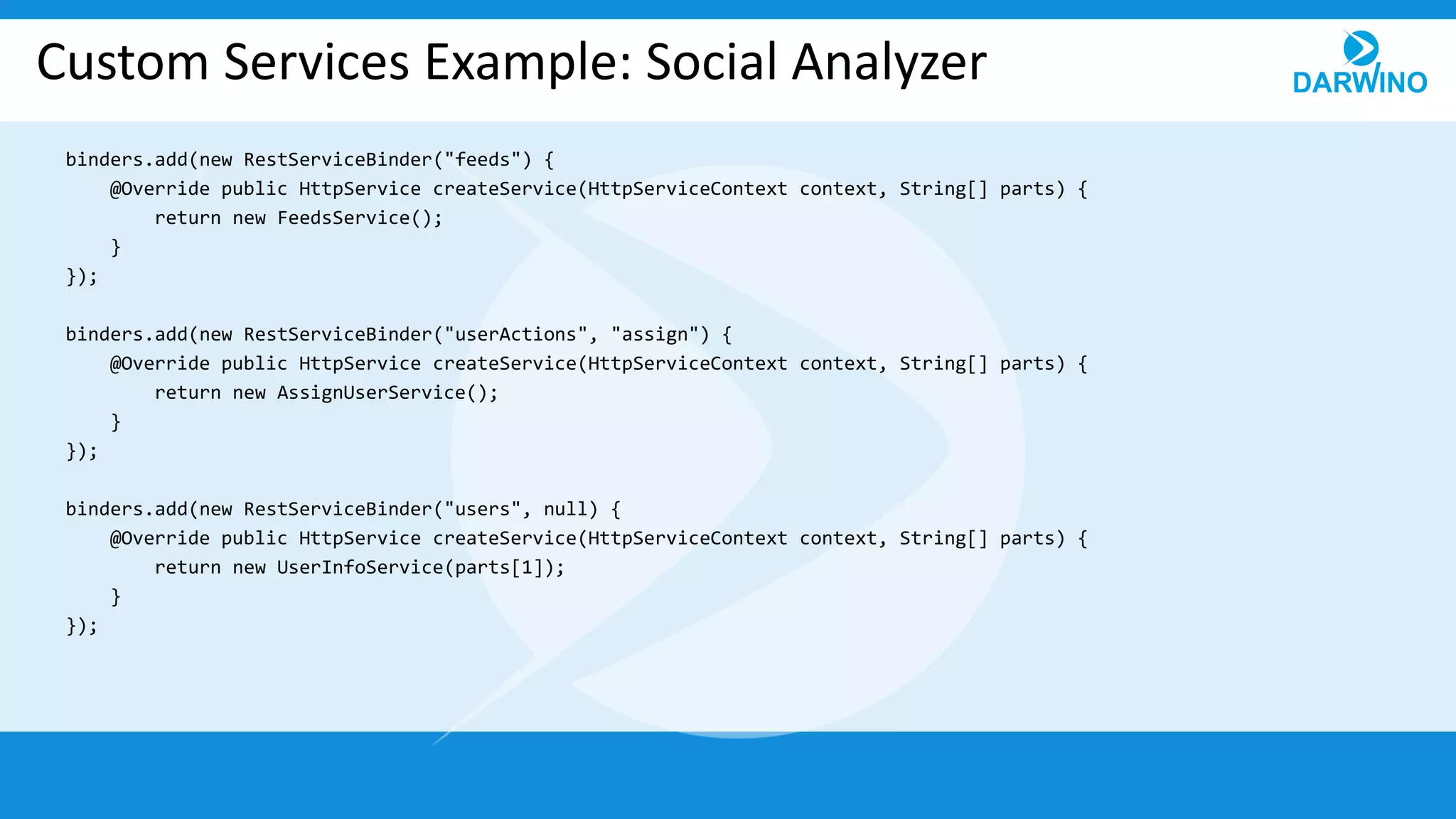Custom Services Example: Social Analyzer
binders.add(new RestServiceBinder("feeds") {
@Override public HttpService createService(HttpServiceContext context, String[] parts) {
return new FeedsService();
}
});
binders.add(new RestServiceBinder("userActions", "assign") {
@Override public HttpService createService(HttpServiceContext context, String[] parts) {
return new AssignUserService();
}
});
binders.add(new RestServiceBinder("users", null) {
@Override public HttpService createService(HttpServiceContext context, String[] parts) {
return new UserInfoService(parts[1]);
}
});
 