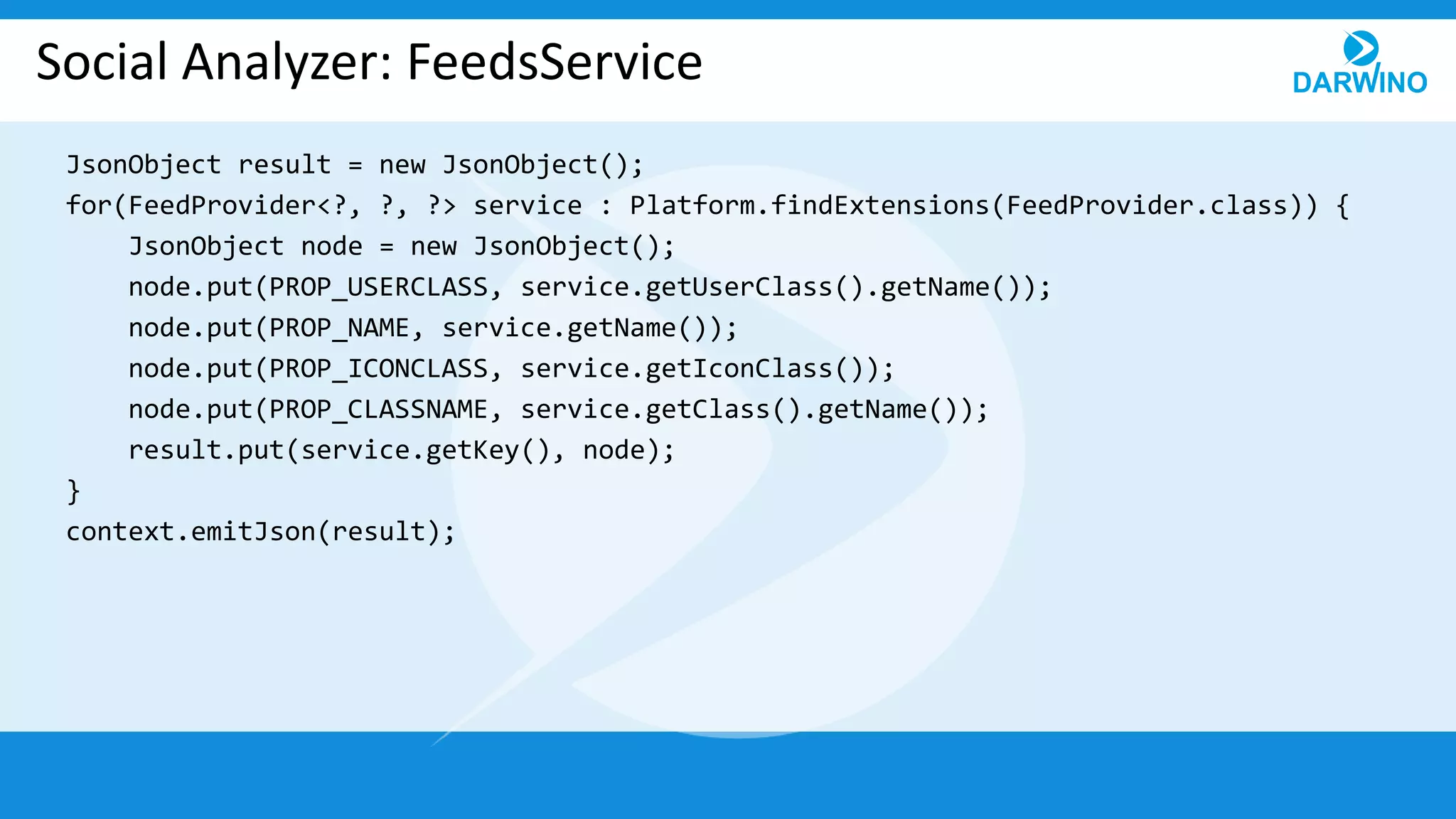 Social Analyzer: FeedsService
JsonObject result = new JsonObject();
for(FeedProvider<?, ?, ?> service : Platform.findExtensions(FeedProvider.class)) {
JsonObject node = new JsonObject();
node.put(PROP_USERCLASS, service.getUserClass().getName());
node.put(PROP_NAME, service.getName());
node.put(PROP_ICONCLASS, service.getIconClass());
node.put(PROP_CLASSNAME, service.getClass().getName());
result.put(service.getKey(), node);
}
context.emitJson(result);
 