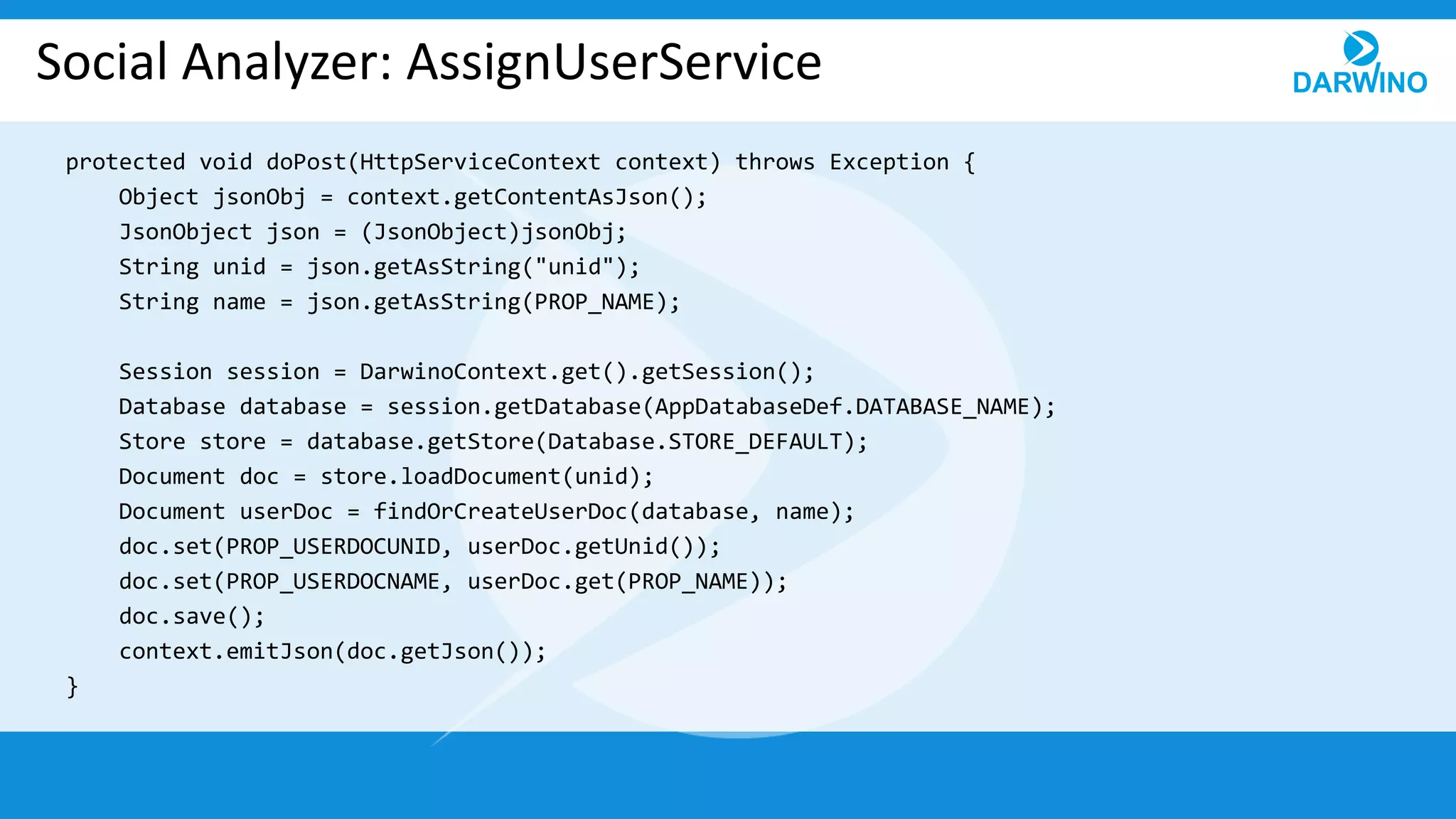Social Analyzer: AssignUserService
protected void doPost(HttpServiceContext context) throws Exception {
Object jsonObj = context.getContentAsJson();
JsonObject json = (JsonObject)jsonObj;
String unid = json.getAsString("unid");
String name = json.getAsString(PROP_NAME);
Session session = DarwinoContext.get().getSession();
Database database = session.getDatabase(AppDatabaseDef.DATABASE_NAME);
Store store = database.getStore(Database.STORE_DEFAULT);
Document doc = store.loadDocument(unid);
Document userDoc = findOrCreateUserDoc(database, name);
doc.set(PROP_USERDOCUNID, userDoc.getUnid());
doc.set(PROP_USERDOCNAME, userDoc.get(PROP_NAME));
doc.save();
context.emitJson(doc.getJson());
}
 