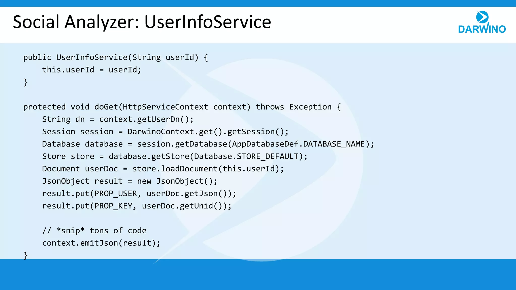 Social Analyzer: UserInfoService
public UserInfoService(String userId) {
this.userId = userId;
}
protected void doGet(HttpServiceContext context) throws Exception {
String dn = context.getUserDn();
Session session = DarwinoContext.get().getSession();
Database database = session.getDatabase(AppDatabaseDef.DATABASE_NAME);
Store store = database.getStore(Database.STORE_DEFAULT);
Document userDoc = store.loadDocument(this.userId);
JsonObject result = new JsonObject();
result.put(PROP_USER, userDoc.getJson());
result.put(PROP_KEY, userDoc.getUnid());
// *snip* tons of code
context.emitJson(result);
}
 