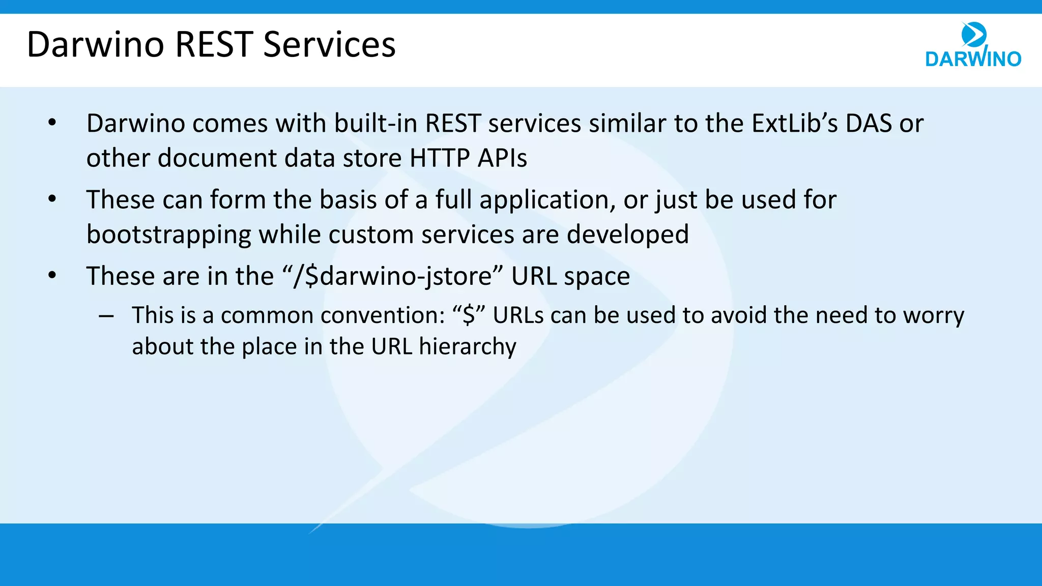 Darwino REST Services
• Darwino comes with built-in REST services similar to the ExtLib’s DAS or
other document data store HTTP APIs
• These can form the basis of a full application, or just be used for
bootstrapping while custom services are developed
• These are in the “/$darwino-jstore” URL space
– This is a common convention: “$” URLs can be used to avoid the need to worry
about the place in the URL hierarchy
 