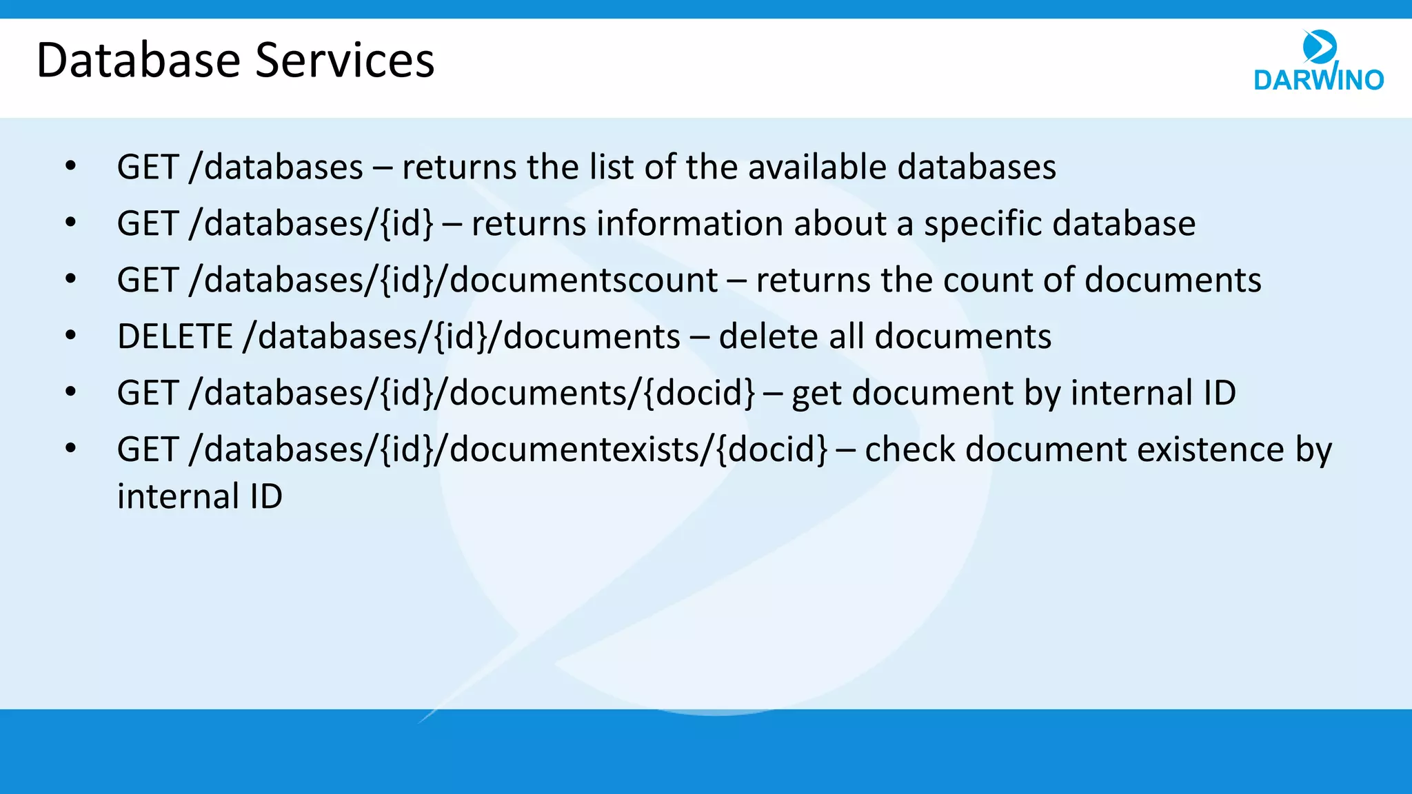 Database Services
• GET /databases – returns the list of the available databases
• GET /databases/{id} – returns information about a specific database
• GET /databases/{id}/documentscount – returns the count of documents
• DELETE /databases/{id}/documents – delete all documents
• GET /databases/{id}/documents/{docid} – get document by internal ID
• GET /databases/{id}/documentexists/{docid} – check document existence by
internal ID
 