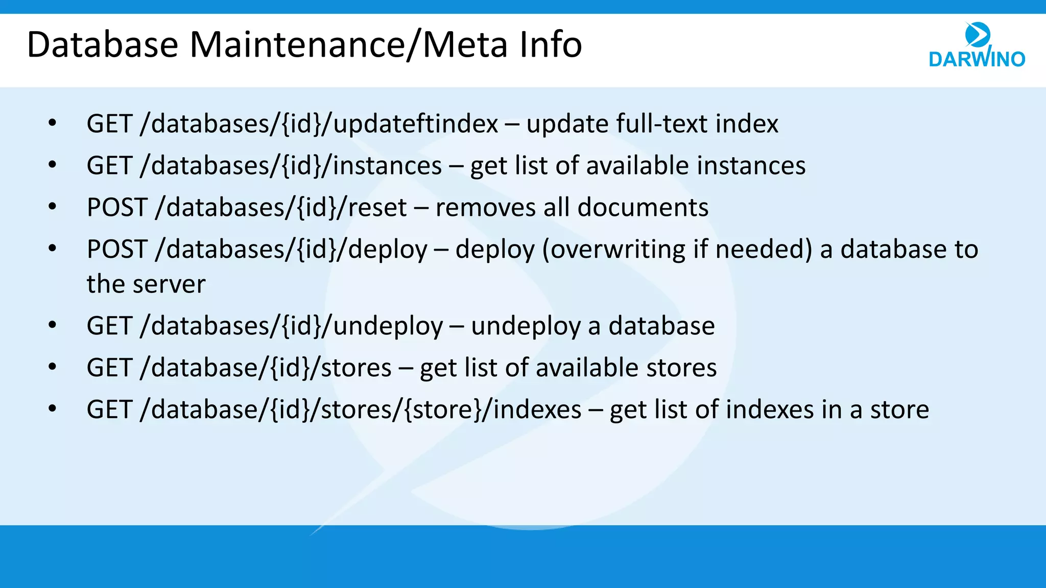 Database Maintenance/Meta Info
• GET /databases/{id}/updateftindex – update full-text index
• GET /databases/{id}/instances – get list of available instances
• POST /databases/{id}/reset – removes all documents
• POST /databases/{id}/deploy – deploy (overwriting if needed) a database to
the server
• GET /databases/{id}/undeploy – undeploy a database
• GET /database/{id}/stores – get list of available stores
• GET /database/{id}/stores/{store}/indexes – get list of indexes in a store
 
