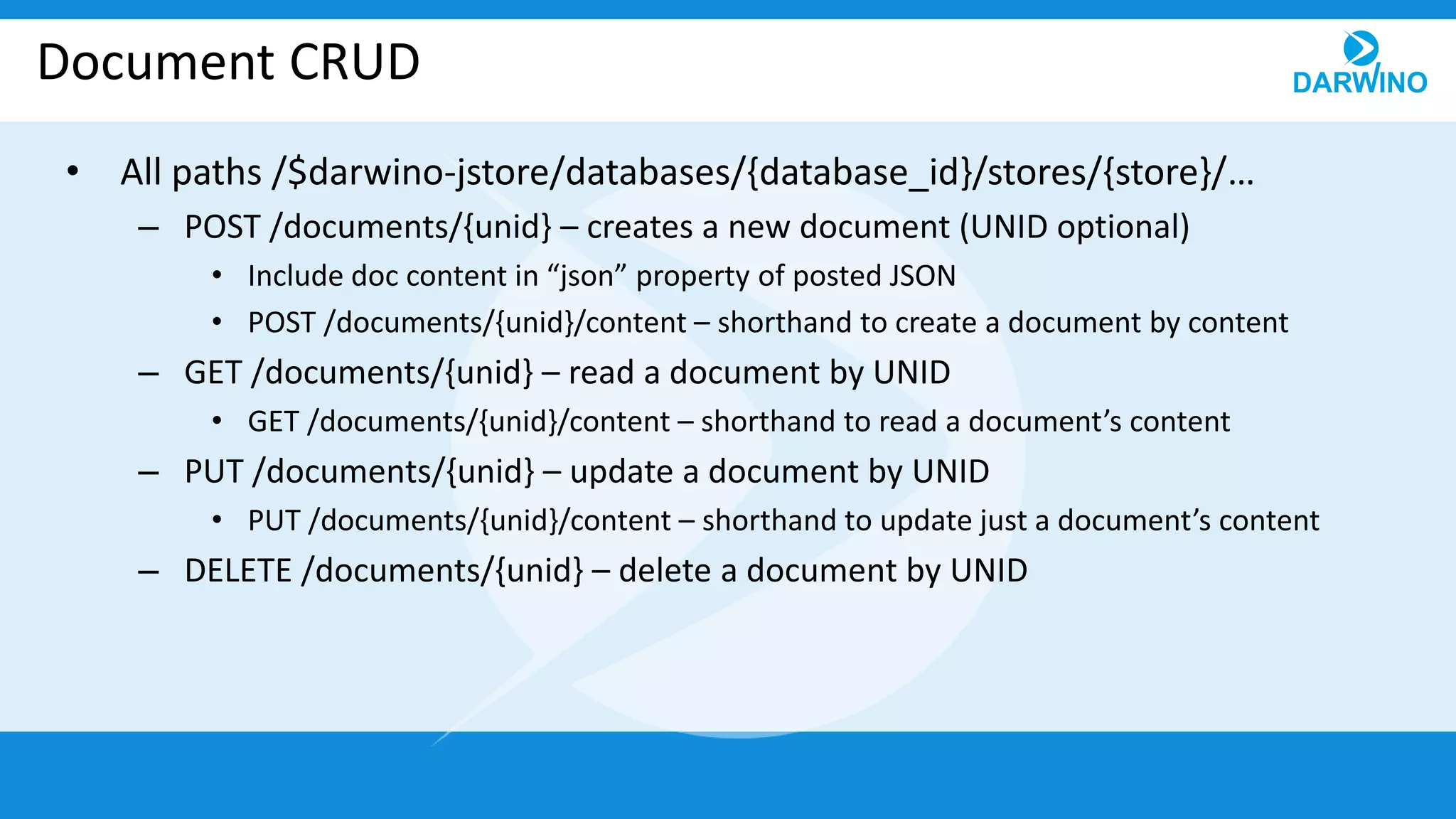 Document CRUD
• All paths /$darwino-jstore/databases/{database_id}/stores/{store}/…
– POST /documents/{unid} – creates a new document (UNID optional)
• Include doc content in “json” property of posted JSON
• POST /documents/{unid}/content – shorthand to create a document by content
– GET /documents/{unid} – read a document by UNID
• GET /documents/{unid}/content – shorthand to read a document’s content
– PUT /documents/{unid} – update a document by UNID
• PUT /documents/{unid}/content – shorthand to update just a document’s content
– DELETE /documents/{unid} – delete a document by UNID
 