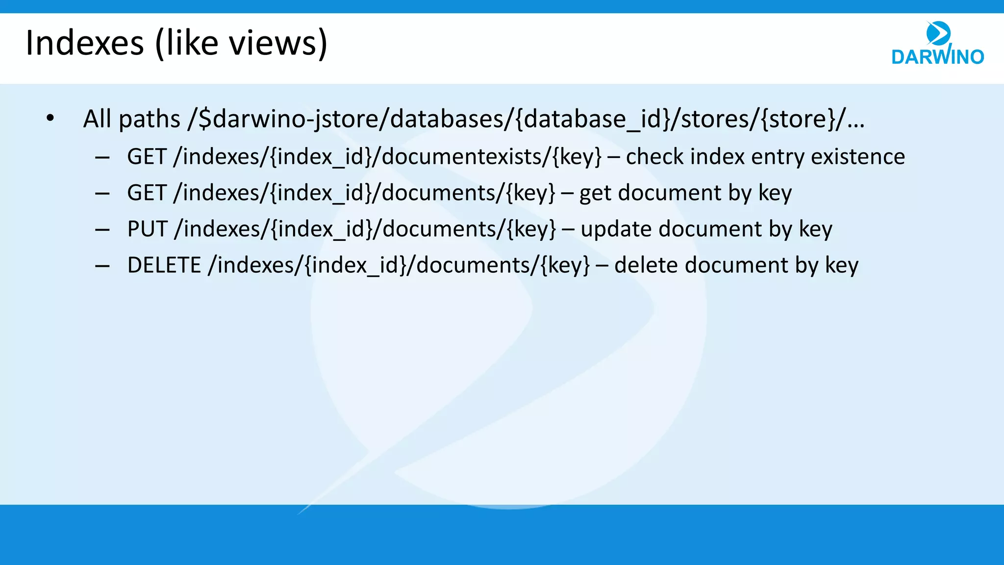 Indexes (like views)
• All paths /$darwino-jstore/databases/{database_id}/stores/{store}/…
– GET /indexes/{index_id}/documentexists/{key} – check index entry existence
– GET /indexes/{index_id}/documents/{key} – get document by key
– PUT /indexes/{index_id}/documents/{key} – update document by key
– DELETE /indexes/{index_id}/documents/{key} – delete document by key
 
