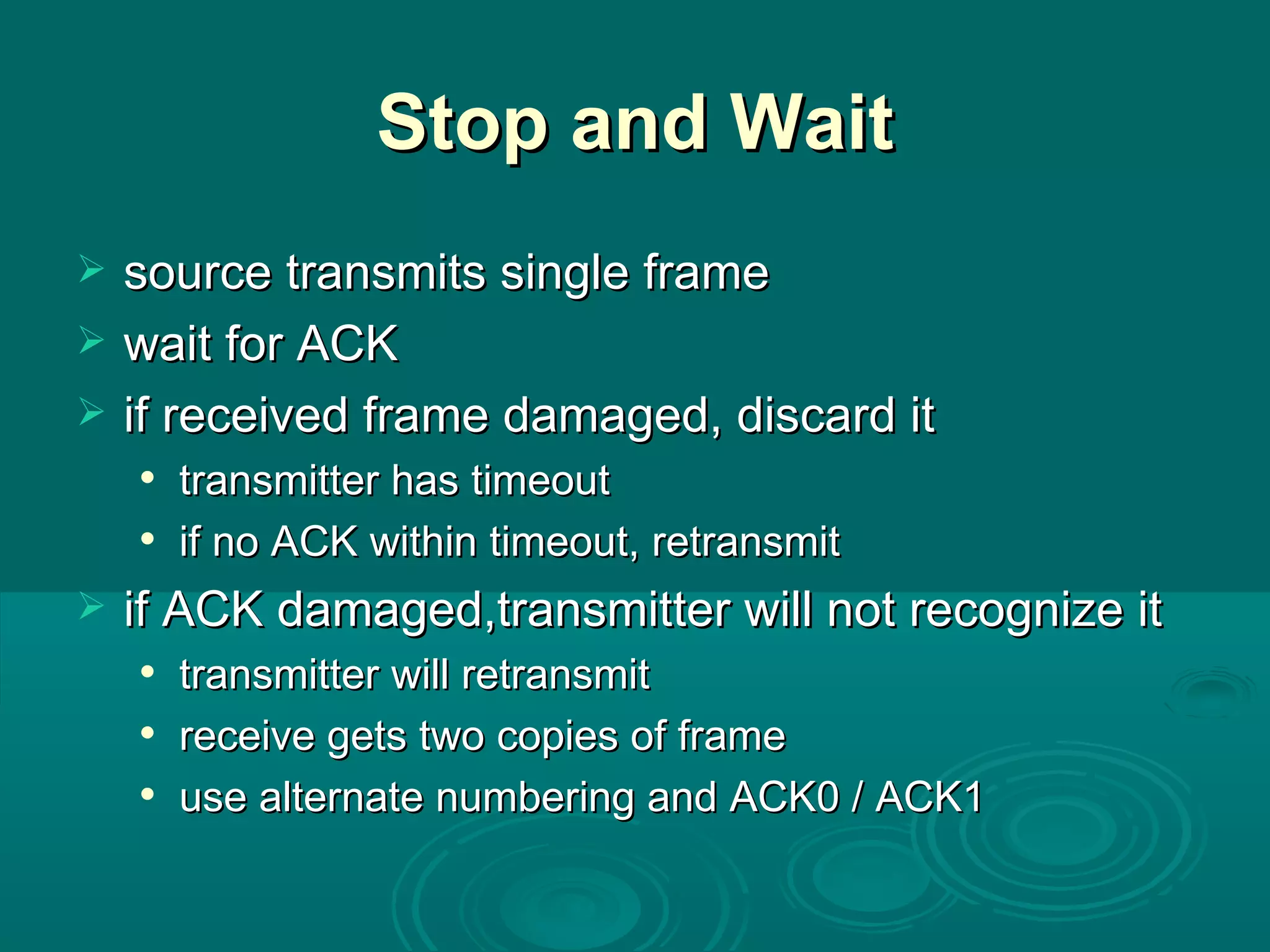 Stop and Wait source transmits single frame wait for ACK if received frame damaged, discard it transmitter has timeout if no ACK within timeout, retransmit if ACK damaged,transmitter will not recognize it transmitter will retransmit receive gets two copies of frame use alternate numbering and ACK0 / ACK1 