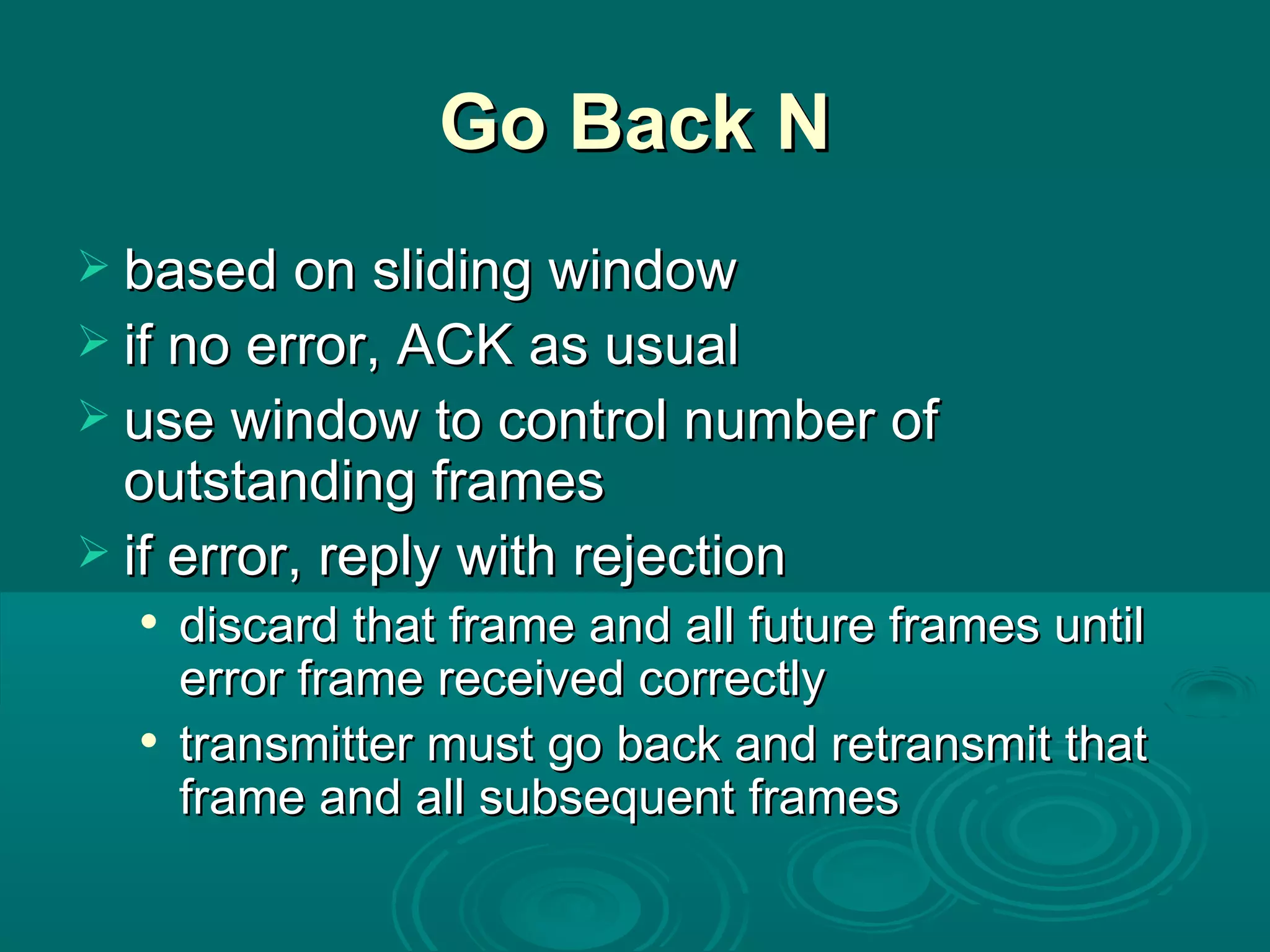 Go Back N based on sliding window if no error, ACK as usual use window to control number of outstanding frames if error, reply with rejection discard that frame and all future frames until error frame received correctly transmitter must go back and retransmit that frame and all subsequent frames 