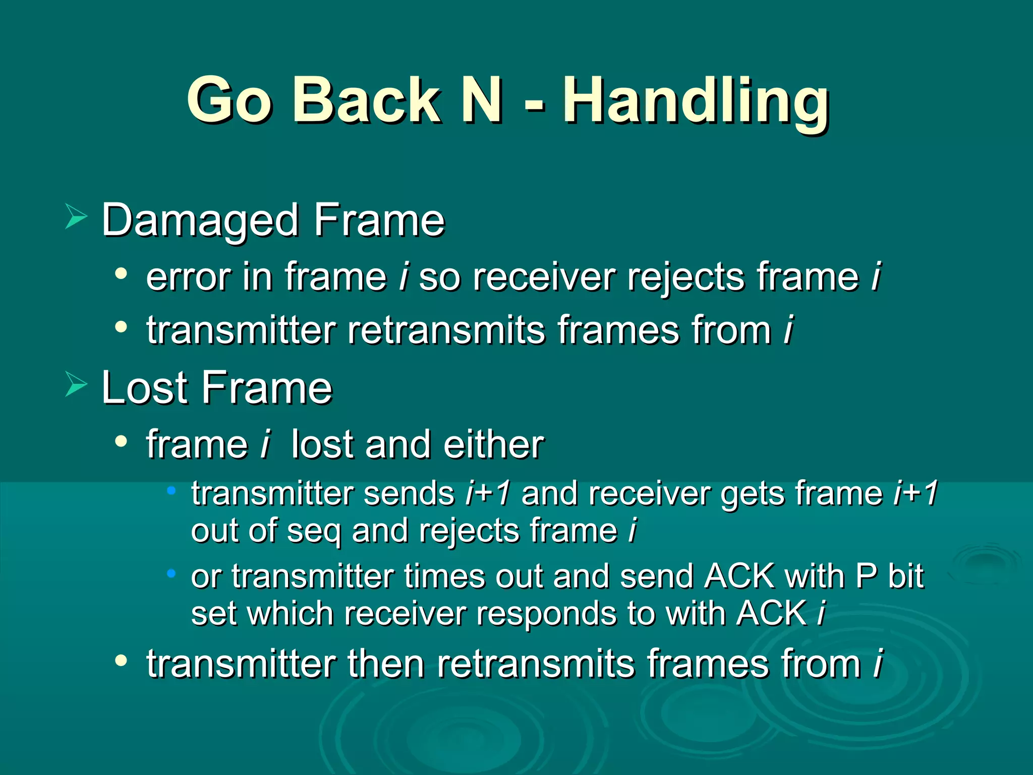 Go Back N - Handling  Damaged Frame error in frame  i  so receiver rejects frame  i  transmitter retransmits frames from  i   Lost Frame frame  i   lost and either transmitter sends  i+1  and   receiver gets frame  i+1  out of seq and rejects frame  i  or transmitter times out and send ACK with P bit set which receiver responds to with ACK  i  transmitter then retransmits frames from  i   
