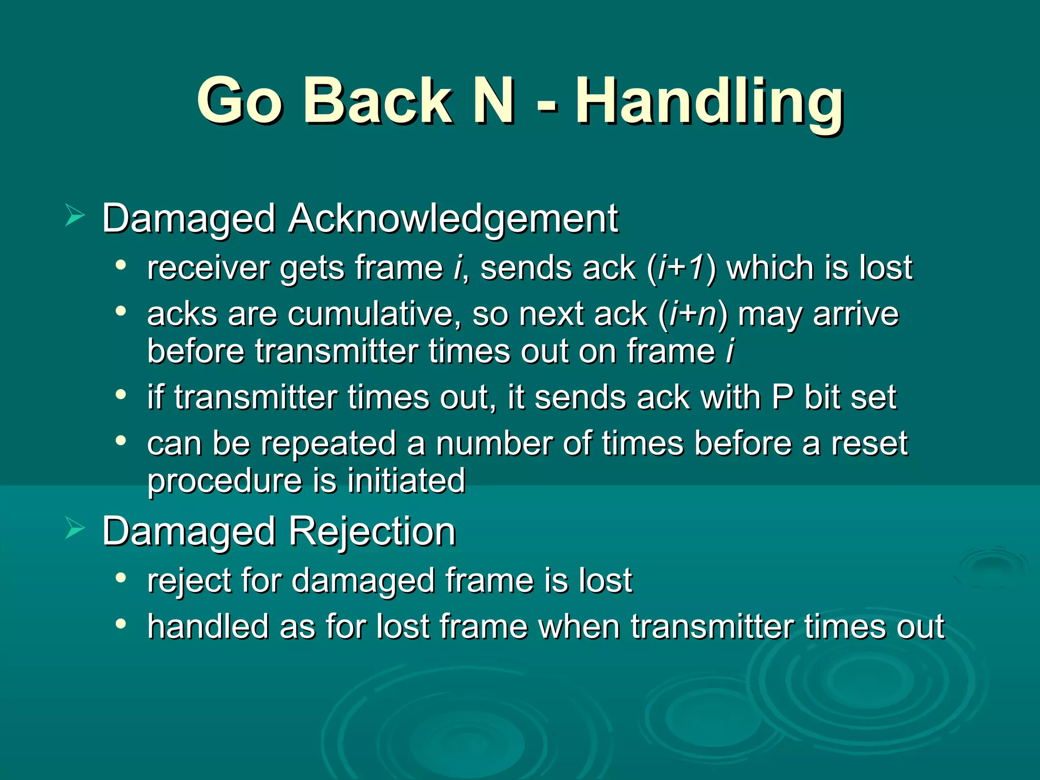 Go Back N - Handling Damaged Acknowledgement receiver gets frame  i , sends ack ( i+1 ) which is lost acks are cumulative, so next ack ( i+n ) may arrive before transmitter times out on frame  i if transmitter times out, it sends ack with P bit set can be repeated a number of times before a reset procedure is initiated Damaged Rejection reject for damaged frame is lost handled as for lost frame when transmitter times out 