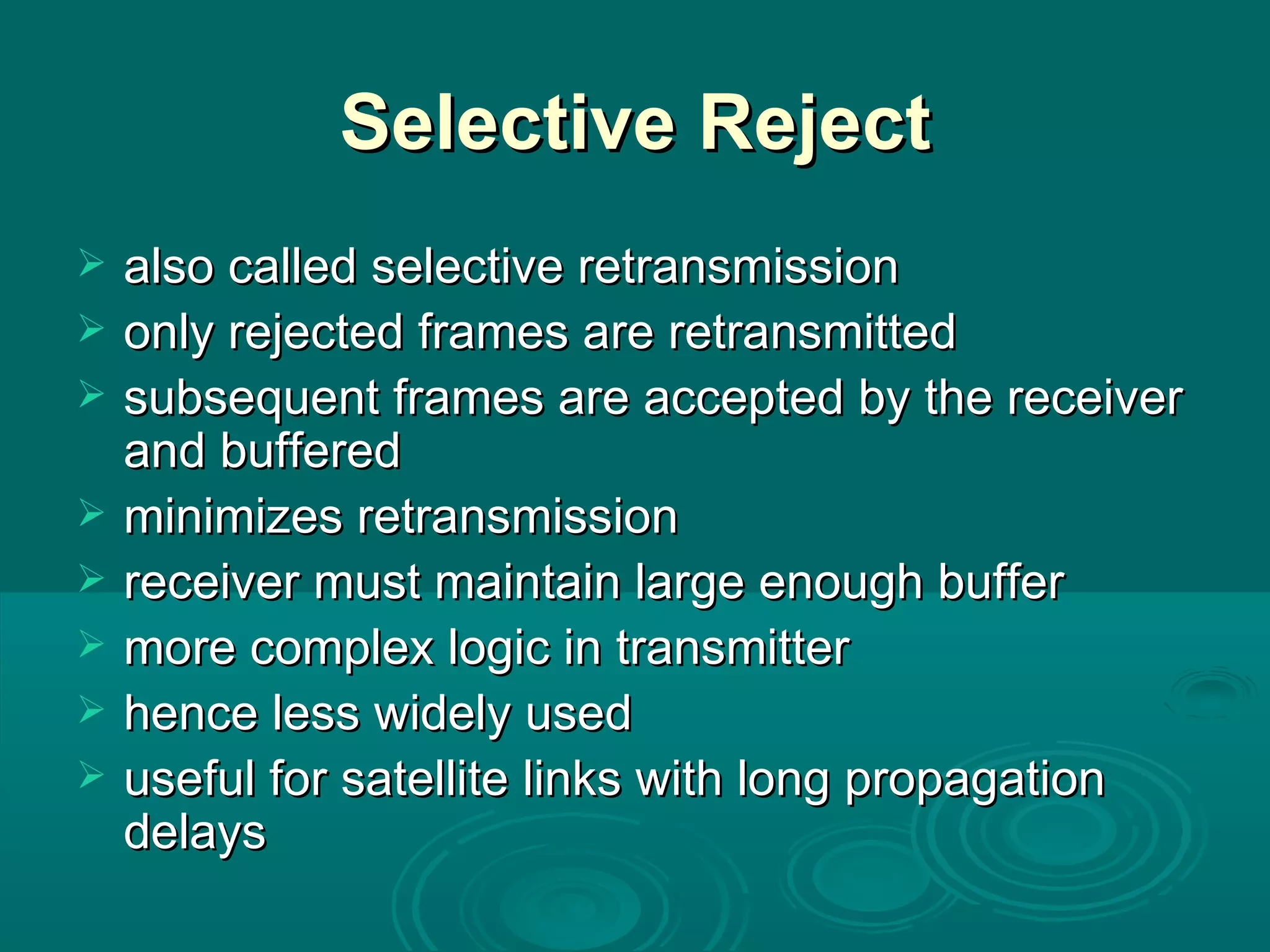 Selective Reject also called selective retransmission only rejected frames are retransmitted subsequent frames are accepted by the receiver and buffered minimizes retransmission receiver must maintain large enough buffer more complex logic in transmitter hence less widely used useful for satellite links with long propagation delays 