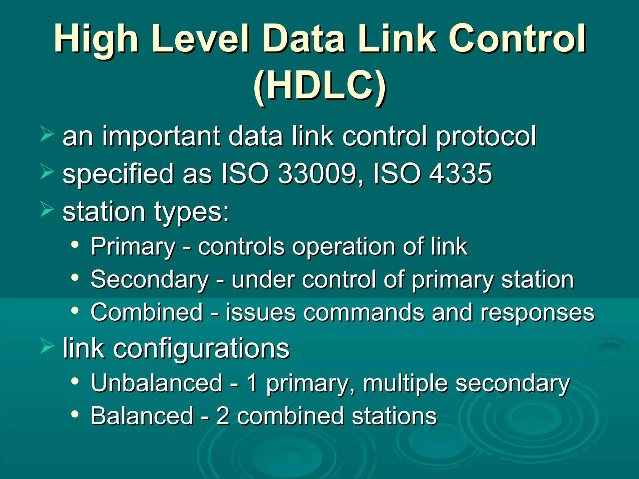High Level Data Link Control (HDLC) an important data link control protocol specified as ISO 33009, ISO 4335 station types: Primary - controls operation of link Secondary - under control of primary station Combined - issues commands and responses link configurations Unbalanced - 1 primary, multiple secondary Balanced - 2 combined stations 
