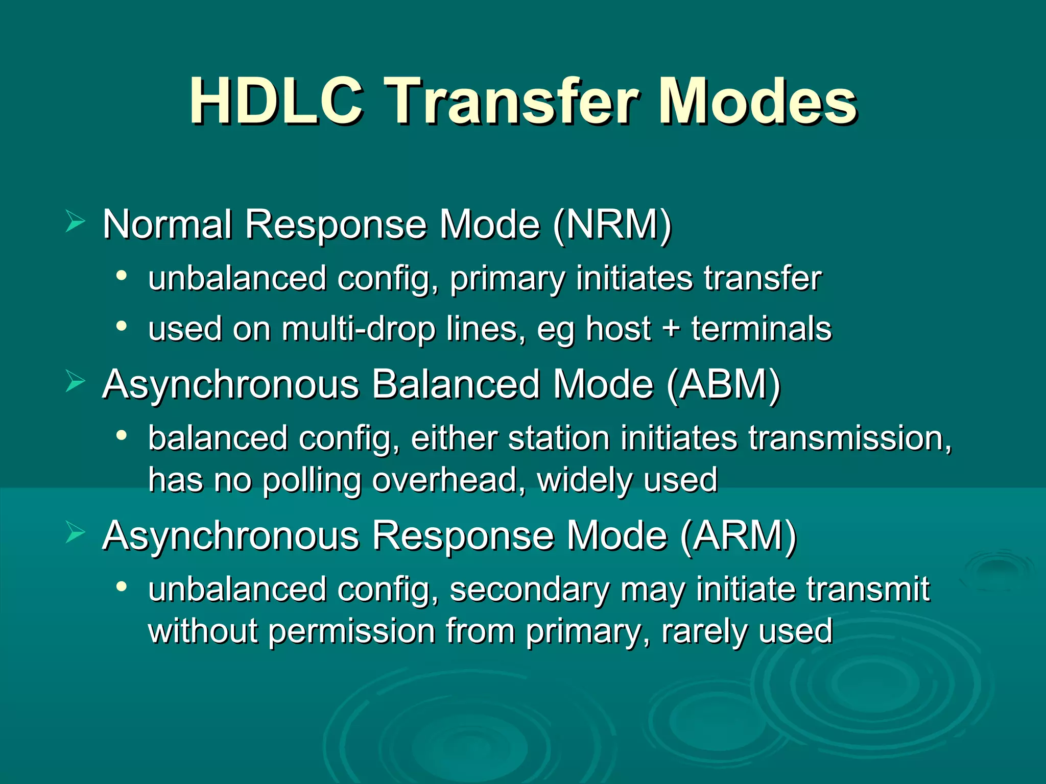 HDLC Transfer Modes Normal Response Mode (NRM) unbalanced config, primary initiates transfer used on multi-drop lines, eg host + terminals Asynchronous Balanced Mode (ABM) balanced config, either station initiates transmission, has no polling overhead, widely used Asynchronous Response Mode (ARM) unbalanced config, secondary may initiate transmit without permission from primary, rarely used 