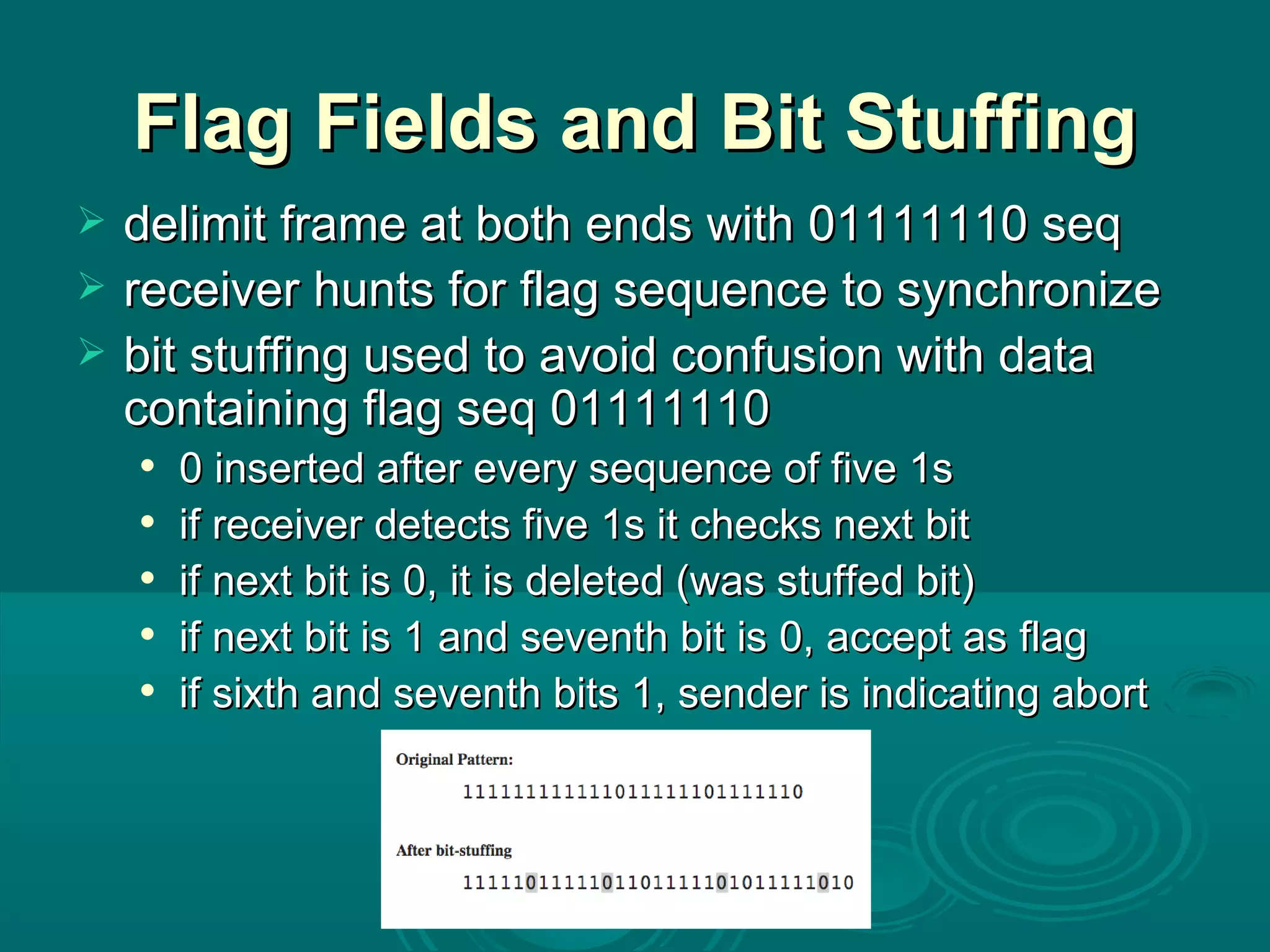Flag Fields and Bit Stuffing delimit frame at both ends with 01111110 seq receiver hunts for flag sequence to synchronize bit stuffing used to avoid confusion with data containing flag seq 01111110 0 inserted after every sequence of five 1s if receiver detects five 1s it checks next bit if next bit is 0, it is deleted (was stuffed bit) if next bit is 1 and seventh bit is 0, accept as flag if sixth and seventh bits 1, sender is indicating abort 