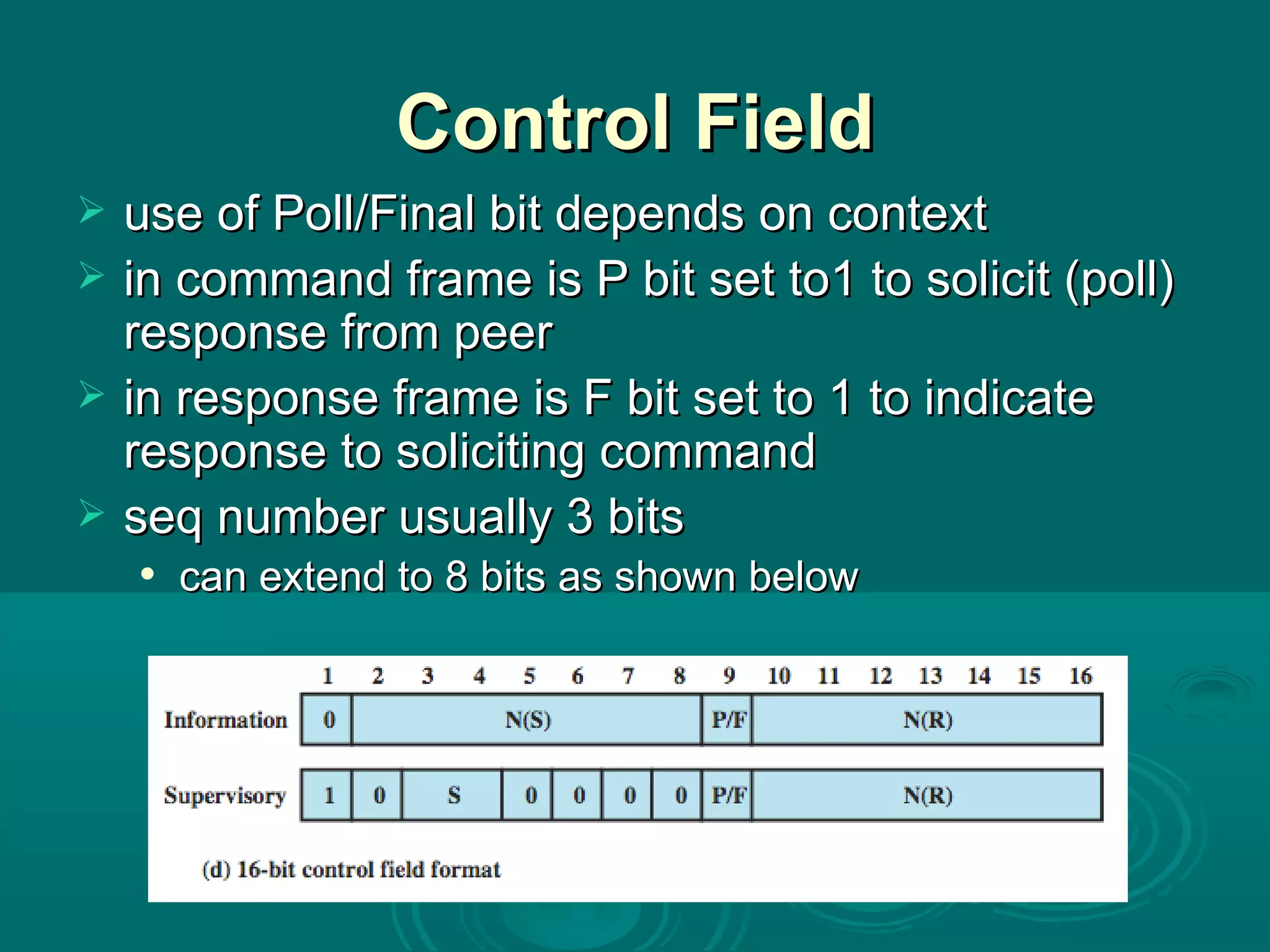 Control Field use of Poll/Final bit depends on context in command frame is P bit set to1 to solicit (poll) response from peer in response frame is F bit set to 1 to indicate response to soliciting command seq number usually 3 bits can extend to 8 bits as shown below 