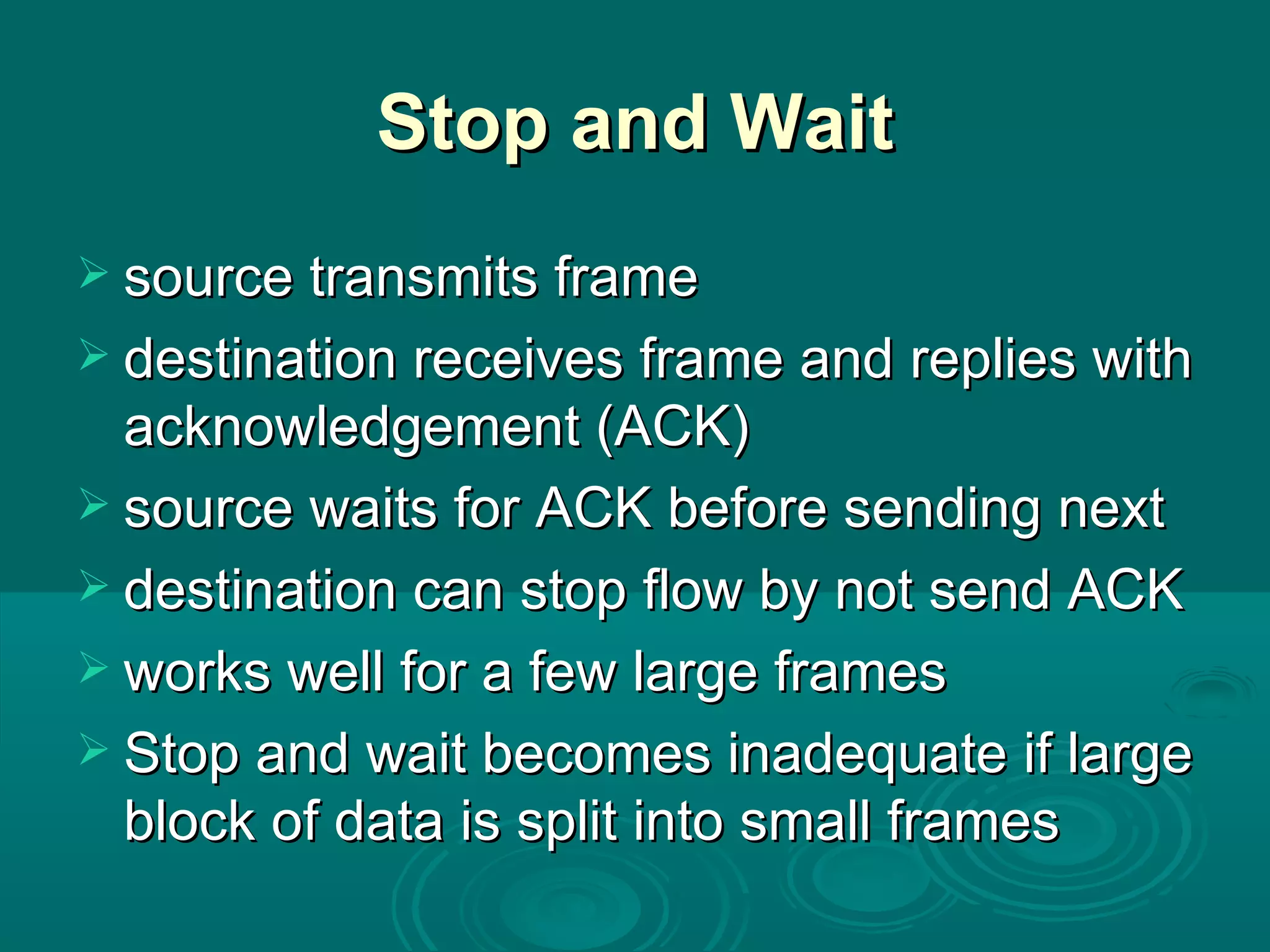 Stop and Wait source transmits frame destination receives frame and replies with acknowledgement (ACK) source waits for ACK before sending next destination can stop flow by not send ACK works well for a few large frames Stop and wait becomes inadequate if large block of data is split into small frames  