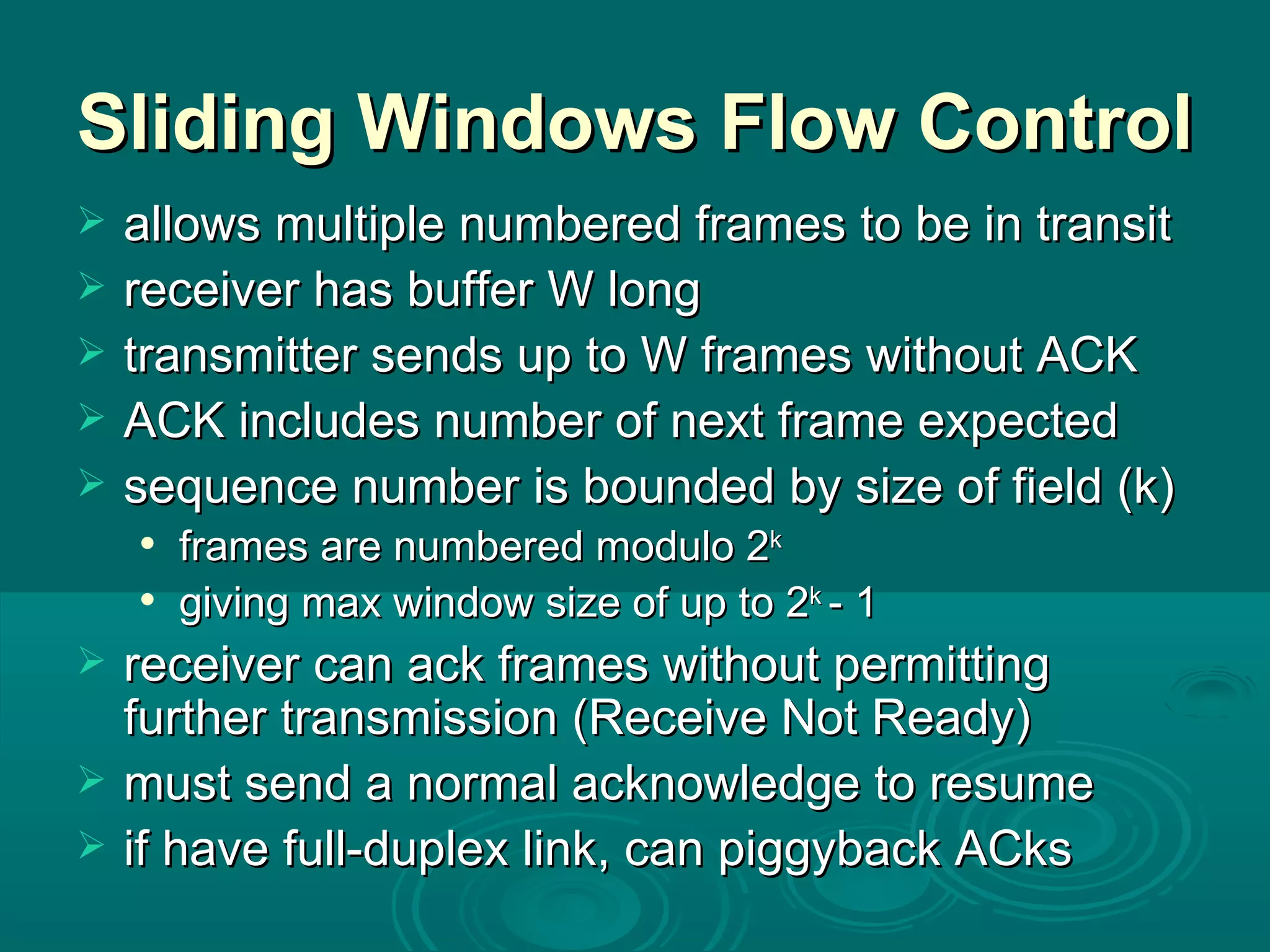 Sliding Windows Flow Control allows multiple numbered frames to be in transit receiver has buffer W long transmitter sends up to W frames without ACK ACK includes number of next frame expected sequence number is bounded by size of field (k) frames are numbered modulo 2 k giving max window size of up to 2 k  - 1 receiver can ack frames without permitting further transmission (Receive Not Ready) must send a normal acknowledge to resume if have full-duplex link, can piggyback ACks 