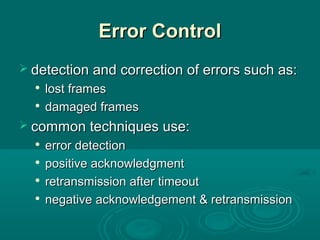 Error ControlError Control
 detection and correction of errors such as:detection and correction of errors such as:

lost frameslost frames

damaged framesdamaged frames
 common techniques use:common techniques use:

error detectionerror detection

positive acknowledgmentpositive acknowledgment

retransmission after timeoutretransmission after timeout

negative acknowledgement & retransmissionnegative acknowledgement & retransmission
 