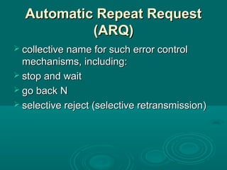 Automatic Repeat RequestAutomatic Repeat Request
(ARQ)(ARQ)
 collective name for such error controlcollective name for such error control
mechanisms, including:mechanisms, including:
 stop and waitstop and wait
 go back Ngo back N
 selective reject (selective retransmission)selective reject (selective retransmission)
 
