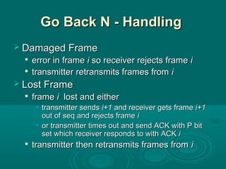 Go Back N - HandlingGo Back N - Handling
 Damaged FrameDamaged Frame

error in frameerror in frame ii so receiver rejects frameso receiver rejects frame ii

transmitter retransmits frames fromtransmitter retransmits frames from ii
 Lost FrameLost Frame

frameframe ii lost and eitherlost and either
• transmitter sendstransmitter sends i+1i+1 andand receiver gets framereceiver gets frame i+1i+1
out of seq and rejects frameout of seq and rejects frame ii
• or transmitter times out and send ACK with P bitor transmitter times out and send ACK with P bit
set which receiver responds to with ACKset which receiver responds to with ACK ii

transmitter then retransmits frames fromtransmitter then retransmits frames from ii
 