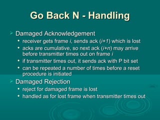 Go Back N - HandlingGo Back N - Handling
 Damaged AcknowledgementDamaged Acknowledgement

receiver gets framereceiver gets frame ii, sends ack (, sends ack (i+1i+1) which is lost) which is lost

acks are cumulative, so next ack (acks are cumulative, so next ack (i+ni+n) may arrive) may arrive
before transmitter times out on framebefore transmitter times out on frame ii

if transmitter times out, it sends ack with P bit setif transmitter times out, it sends ack with P bit set

can be repeated a number of times before a resetcan be repeated a number of times before a reset
procedure is initiatedprocedure is initiated
 Damaged RejectionDamaged Rejection

reject for damaged frame is lostreject for damaged frame is lost

handled as for lost frame when transmitter times outhandled as for lost frame when transmitter times out
 