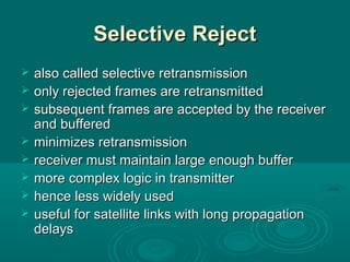 Selective RejectSelective Reject
 also called selective retransmissionalso called selective retransmission
 only rejected frames are retransmittedonly rejected frames are retransmitted
 subsequent frames are accepted by the receiversubsequent frames are accepted by the receiver
and bufferedand buffered
 minimizes retransmissionminimizes retransmission
 receiver must maintain large enough bufferreceiver must maintain large enough buffer
 more complex logic in transmittermore complex logic in transmitter
 hence less widely usedhence less widely used
 useful for satellite links with long propagationuseful for satellite links with long propagation
delaysdelays
 