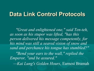 DataData Link Control ProtocolsLink Control Protocols
"Great and enlightened one," said Ten-teh,
as soon as his stupor was lifted, "has this
person delivered his message competently, for
his mind was still a seared vision of snow and
sand and perchance his tongue has stumbled?"
"Bend your ears to the wall," replied the
Emperor, "and be assured."
—Kai Lung's Golden Hours, Earnest Bramah
 