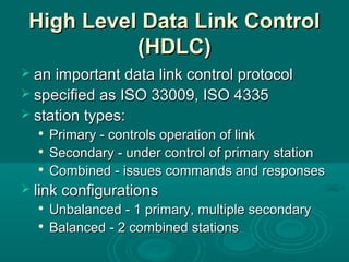 High Level Data Link ControlHigh Level Data Link Control
(HDLC)(HDLC)
 an important data link control protocolan important data link control protocol
 specified as ISO 33009, ISO 4335specified as ISO 33009, ISO 4335
 station types:station types:

Primary - controls operation of linkPrimary - controls operation of link

Secondary - under control of primary stationSecondary - under control of primary station

Combined - issues commands and responsesCombined - issues commands and responses
 link configurationslink configurations

Unbalanced - 1 primary, multiple secondaryUnbalanced - 1 primary, multiple secondary

Balanced - 2 combined stationsBalanced - 2 combined stations
 