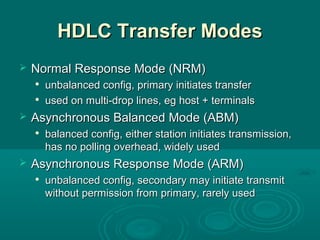 HDLC Transfer ModesHDLC Transfer Modes
 Normal Response Mode (NRM)Normal Response Mode (NRM)

unbalanced config, primary initiates transferunbalanced config, primary initiates transfer

used on multi-drop lines, eg host + terminalsused on multi-drop lines, eg host + terminals
 Asynchronous Balanced Mode (ABM)Asynchronous Balanced Mode (ABM)

balanced config, either station initiates transmission,balanced config, either station initiates transmission,
has no polling overhead, widely usedhas no polling overhead, widely used
 Asynchronous Response Mode (ARM)Asynchronous Response Mode (ARM)

unbalanced config, secondary may initiate transmitunbalanced config, secondary may initiate transmit
without permission from primary, rarely usedwithout permission from primary, rarely used
 