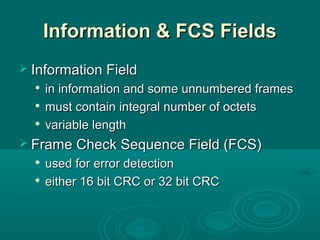 Information & FCS FieldsInformation & FCS Fields
 Information FieldInformation Field

in information and some unnumbered framesin information and some unnumbered frames

must contain integral number of octetsmust contain integral number of octets

variable lengthvariable length
 Frame Check Sequence Field (FCS)Frame Check Sequence Field (FCS)

used for error detectionused for error detection

either 16 bit CRC or 32 bit CRCeither 16 bit CRC or 32 bit CRC
 