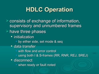 HDLC OperationHDLC Operation
 consists of exchange of information,consists of exchange of information,
supervisory and unnumbered framessupervisory and unnumbered frames
 have three phaseshave three phases

initializationinitialization
• by either side, set mode & seqby either side, set mode & seq

data transferdata transfer
• with flow and error controlwith flow and error control
• using both I & S-frames (RR, RNR, REJ, SREJ)using both I & S-frames (RR, RNR, REJ, SREJ)

disconnectdisconnect
• when ready or fault notedwhen ready or fault noted
 