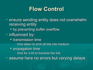 Flow ControlFlow Control
 ensure sending entity does not overwhelmensure sending entity does not overwhelm
receiving entityreceiving entity

by preventing buffer overflowby preventing buffer overflow
 influenced by:influenced by:

transmission timetransmission time
• time taken to emit all bits into mediumtime taken to emit all bits into medium

propagation timepropagation time
• time for a bit to traverse the linktime for a bit to traverse the link
 assume here no errors but varying delaysassume here no errors but varying delays
 