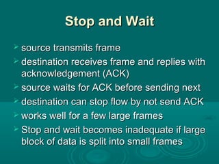 Stop and WaitStop and Wait
 source transmits framesource transmits frame
 destination receives frame and replies withdestination receives frame and replies with
acknowledgement (ACK)acknowledgement (ACK)
 source waits for ACK before sending nextsource waits for ACK before sending next
 destination can stop flow by not send ACKdestination can stop flow by not send ACK
 works well for a few large framesworks well for a few large frames
 Stop and wait becomes inadequate if largeStop and wait becomes inadequate if large
block of data is split into small framesblock of data is split into small frames
 