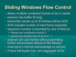 Sliding Windows Flow ControlSliding Windows Flow Control
 allows multiple numbered frames to be in transitallows multiple numbered frames to be in transit
 receiver has buffer W longreceiver has buffer W long
 transmitter sends up to W frames without ACKtransmitter sends up to W frames without ACK
 ACK includes number of next frame expectedACK includes number of next frame expected
 sequence number is bounded by size of field (k)sequence number is bounded by size of field (k)

frames are numbered modulo 2frames are numbered modulo 2kk

giving max window size of up to 2giving max window size of up to 2kk
- 1- 1
 receiver can ack frames without permittingreceiver can ack frames without permitting
further transmission (Receive Not Ready)further transmission (Receive Not Ready)
 must send a normal acknowledge to resumemust send a normal acknowledge to resume
 if have full-duplex link, can piggyback ACksif have full-duplex link, can piggyback ACks
 