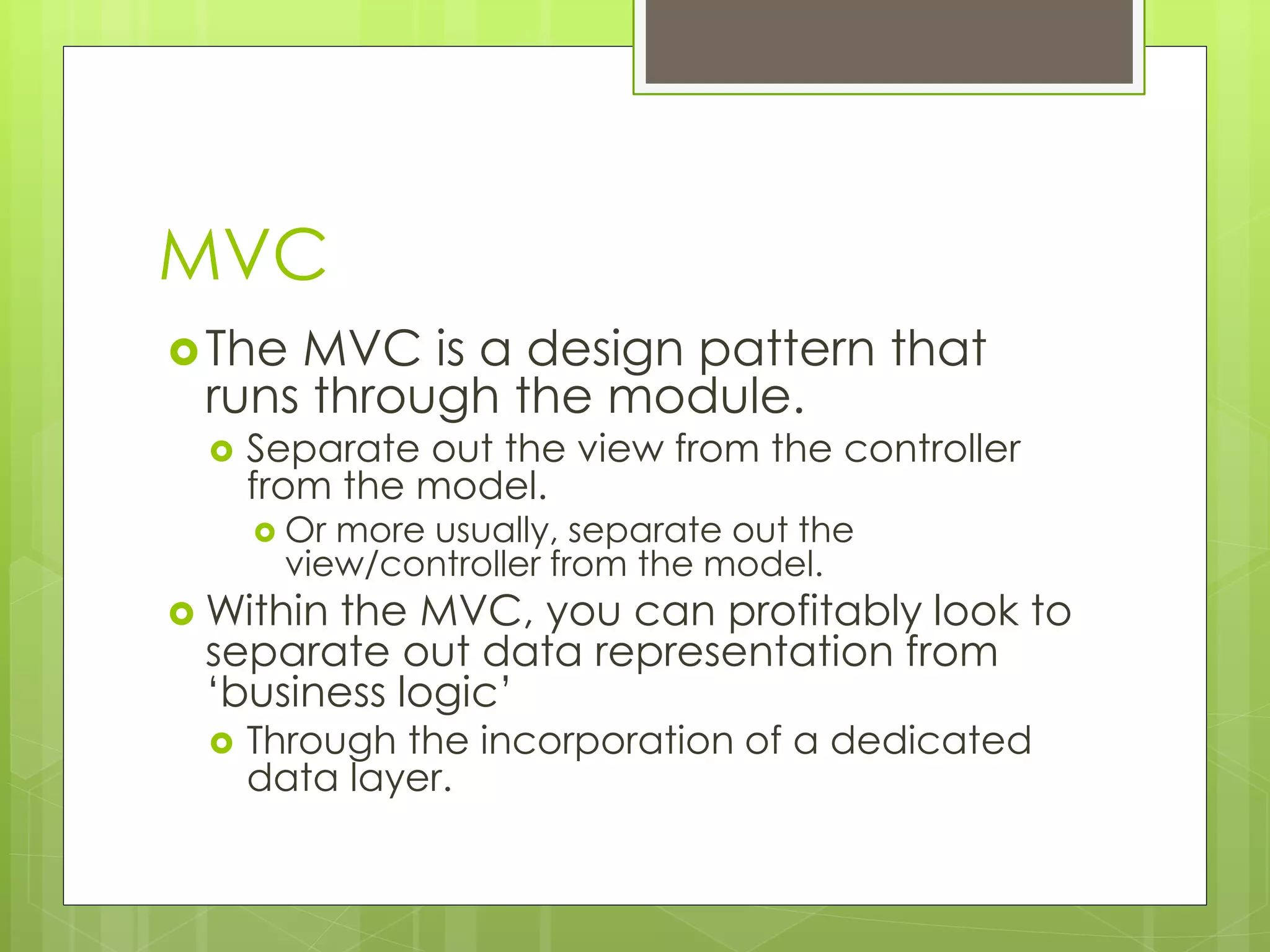 MVC
The MVC is a design pattern that
runs through the module.
 Separate out the view from the controller
from the model.
 Or more usually, separate out the
view/controller from the model.
 Within the MVC, you can profitably look to
separate out data representation from
‘business logic’
 Through the incorporation of a dedicated
data layer.
 