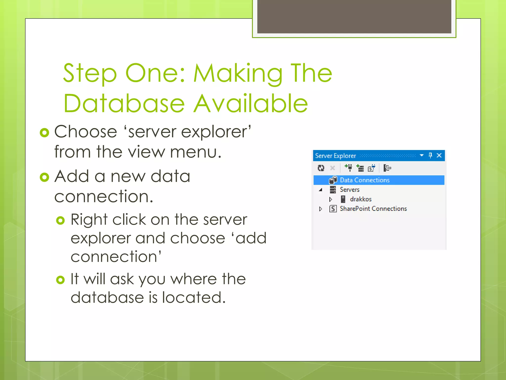 Step One: Making The
Database Available
 Choose ‘server explorer’
from the view menu.
 Add a new data
connection.
 Right click on the server
explorer and choose ‘add
connection’
 It will ask you where the
database is located.
 