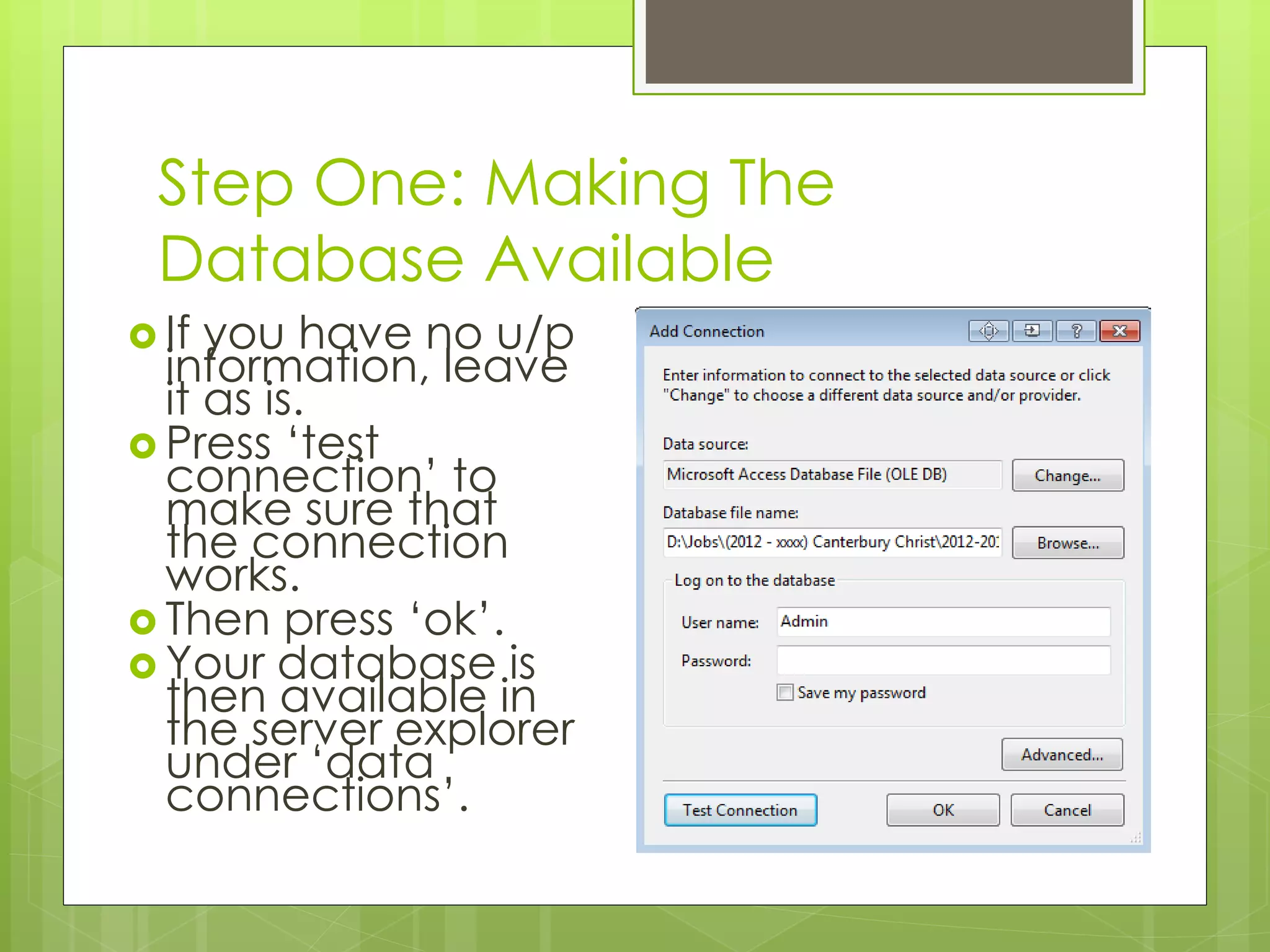 Step One: Making The
Database Available
 If you have no u/p
information, leave
it as is.
 Press ‘test
connection’ to
make sure that
the connection
works.
 Then press ‘ok’.
 Your database is
then available in
the server explorer
under ‘data
connections’.
 