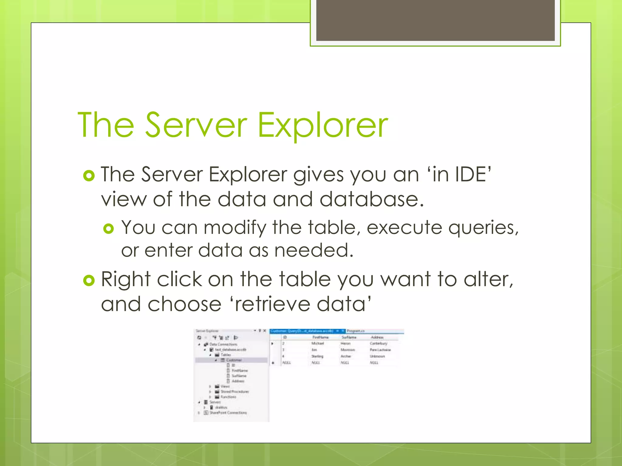 The Server Explorer
 The Server Explorer gives you an ‘in IDE’
view of the data and database.
 You can modify the table, execute queries,
or enter data as needed.
 Right click on the table you want to alter,
and choose ‘retrieve data’
 