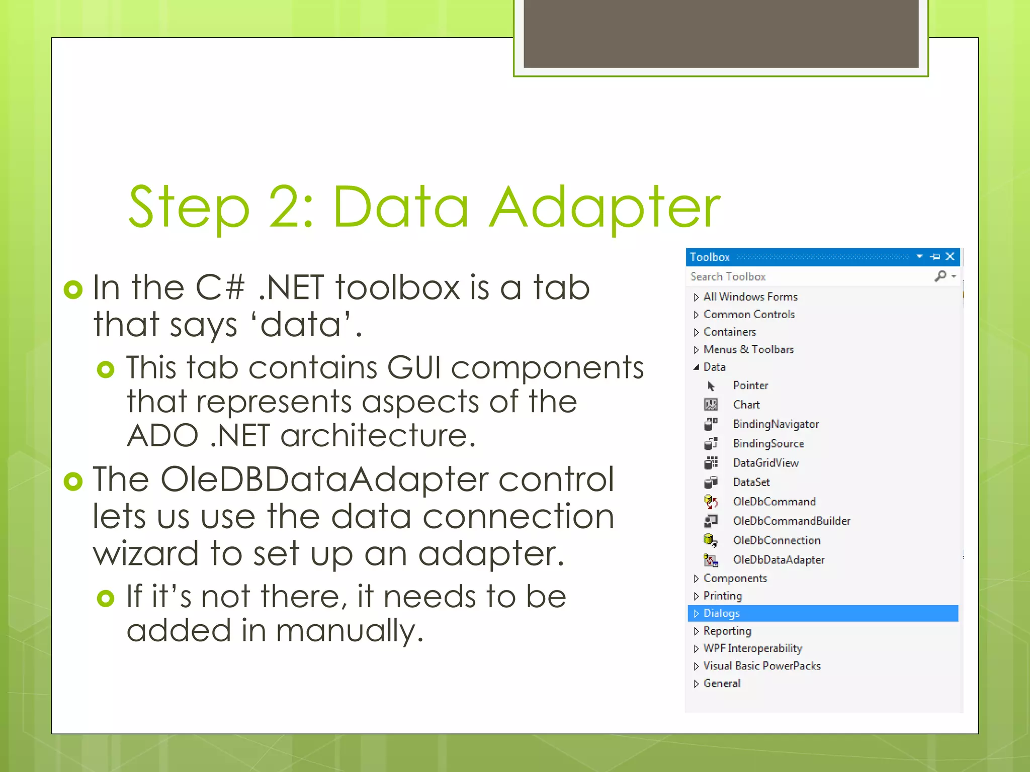Step 2: Data Adapter
 In the C# .NET toolbox is a tab
that says ‘data’.
 This tab contains GUI components
that represents aspects of the
ADO .NET architecture.
 The OleDBDataAdapter control
lets us use the data connection
wizard to set up an adapter.
 If it’s not there, it needs to be
added in manually.
 