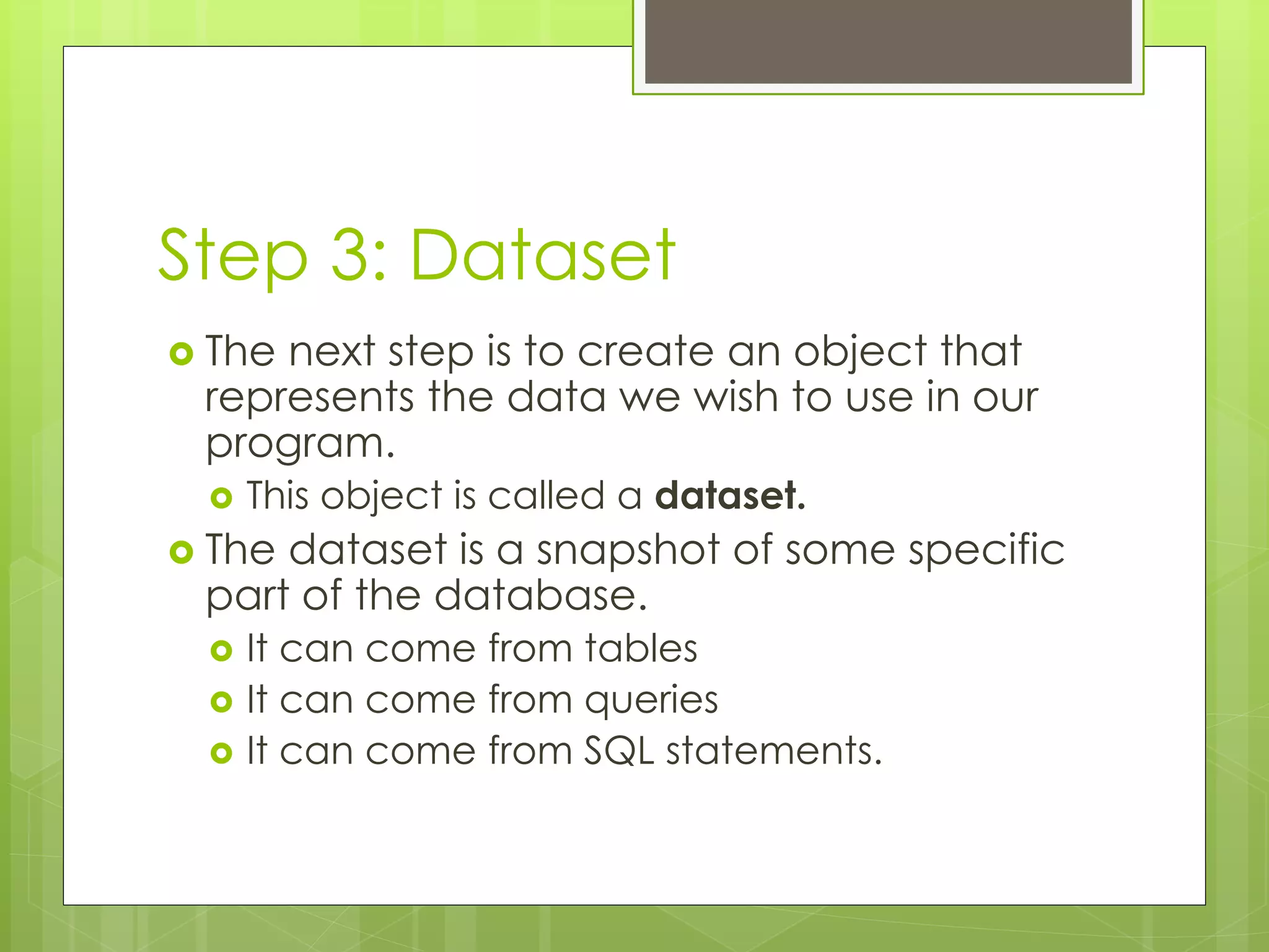 Step 3: Dataset
 The next step is to create an object that
represents the data we wish to use in our
program.
 This object is called a dataset.
 The dataset is a snapshot of some specific
part of the database.
 It can come from tables
 It can come from queries
 It can come from SQL statements.
 