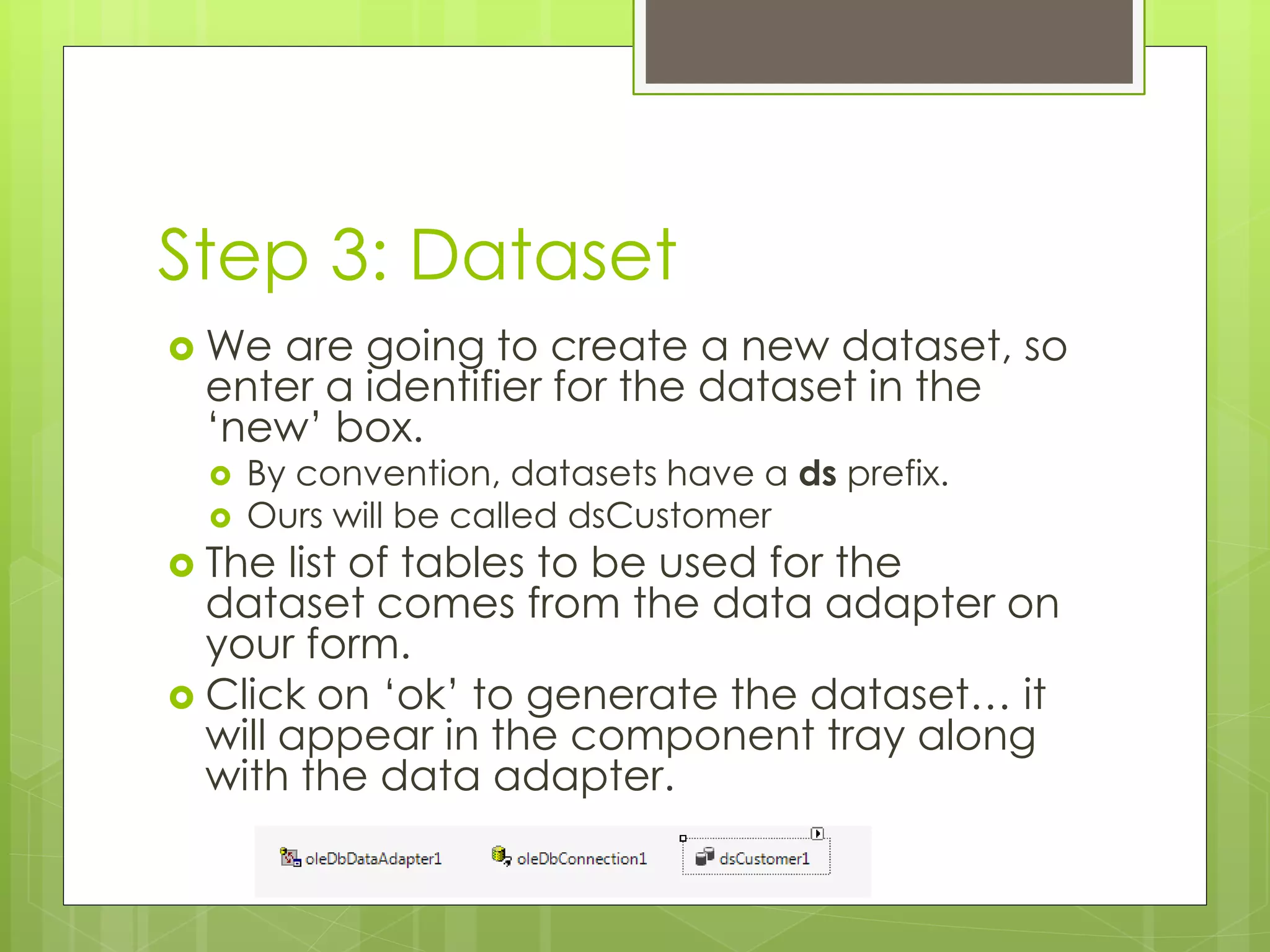 Step 3: Dataset
 We are going to create a new dataset, so
enter a identifier for the dataset in the
‘new’ box.
 By convention, datasets have a ds prefix.
 Ours will be called dsCustomer
 The list of tables to be used for the
dataset comes from the data adapter on
your form.
 Click on ‘ok’ to generate the dataset… it
will appear in the component tray along
with the data adapter.
 