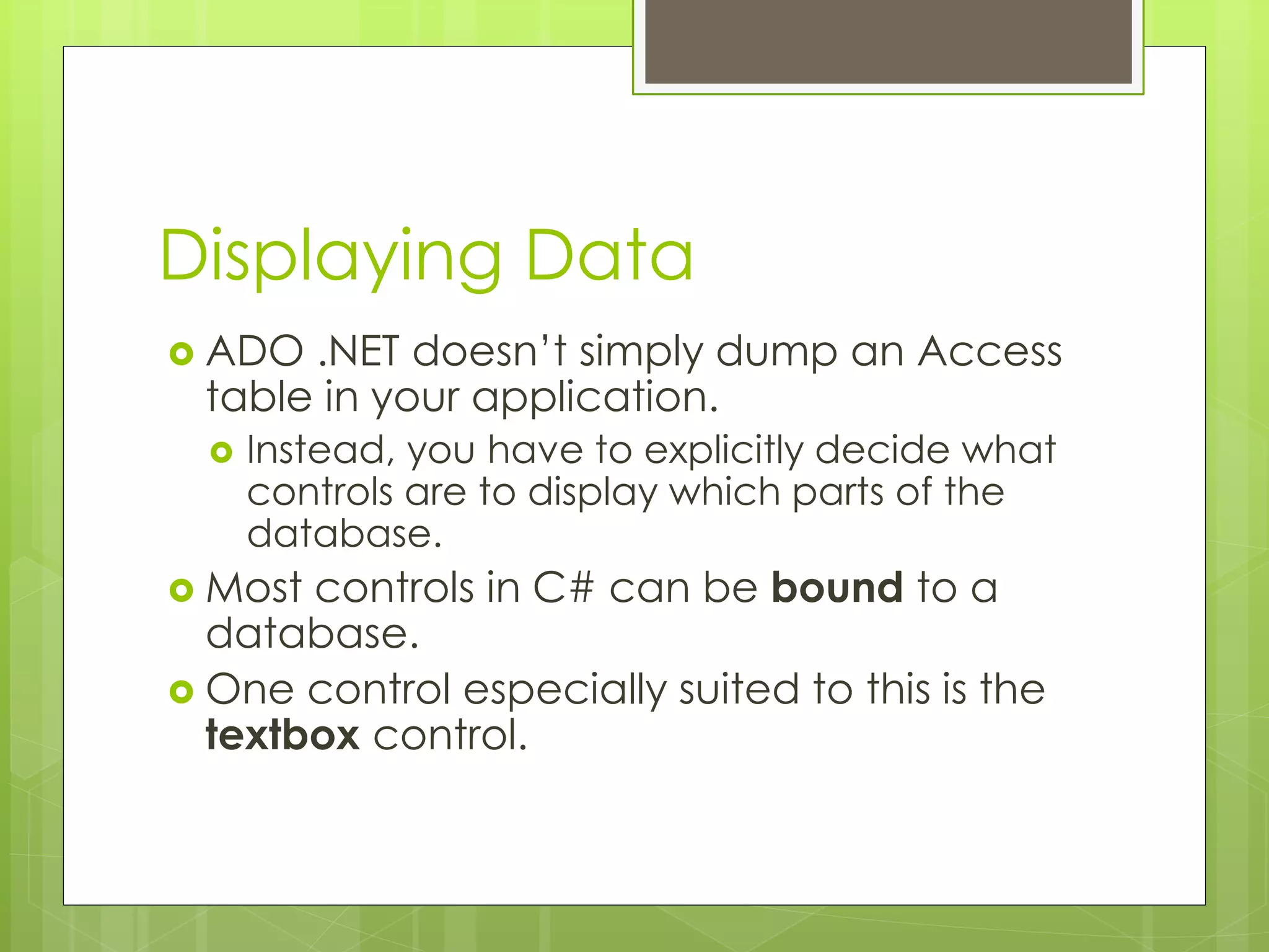 Displaying Data
 ADO .NET doesn’t simply dump an Access
table in your application.
 Instead, you have to explicitly decide what
controls are to display which parts of the
database.
 Most controls in C# can be bound to a
database.
 One control especially suited to this is the
textbox control.
 