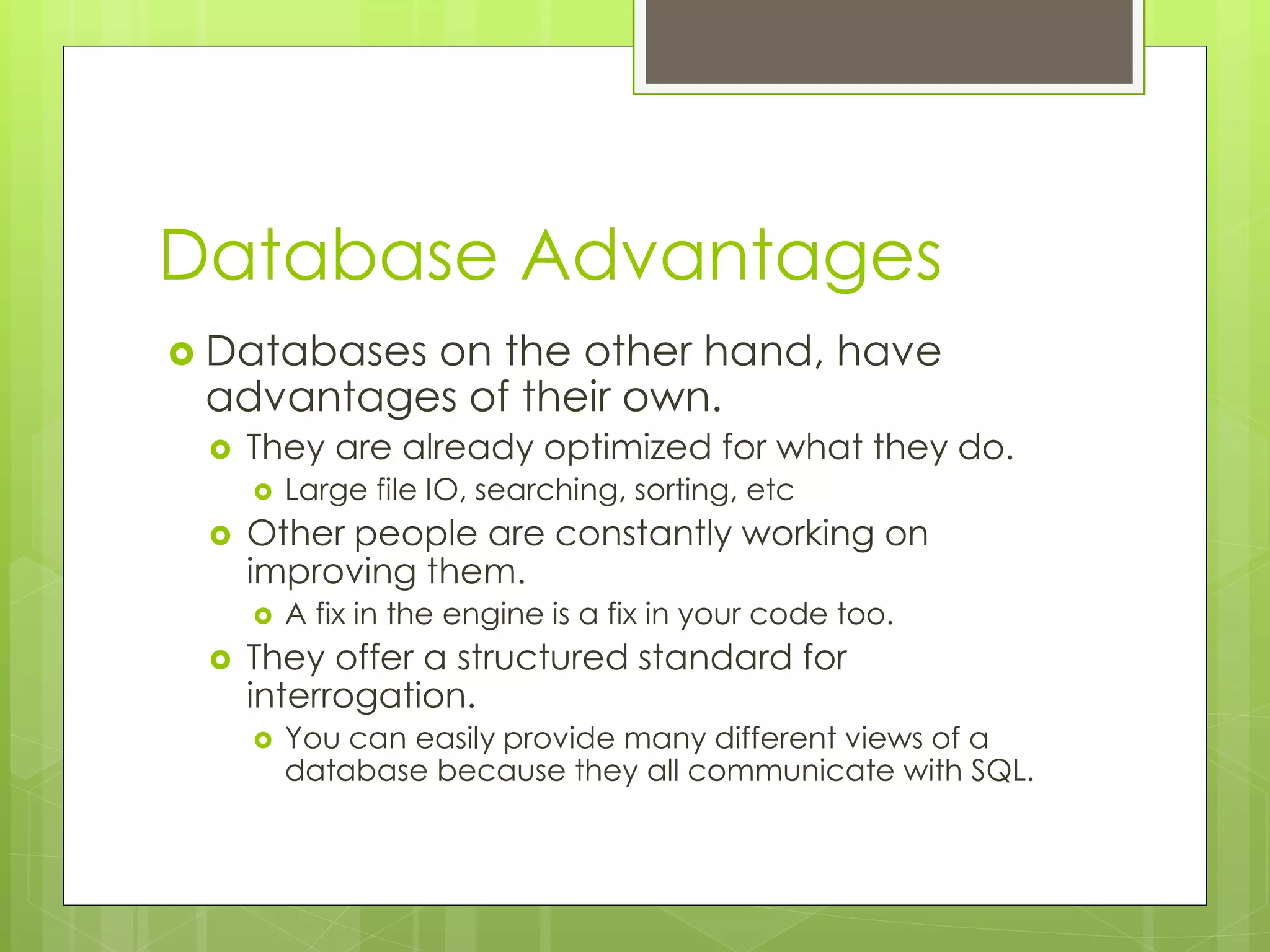 Database Advantages
 Databases on the other hand, have
advantages of their own.
 They are already optimized for what they do.
 Large file IO, searching, sorting, etc
 Other people are constantly working on
improving them.
 A fix in the engine is a fix in your code too.
 They offer a structured standard for
interrogation.
 You can easily provide many different views of a
database because they all communicate with SQL.
 