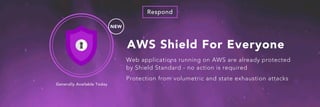 Web applications running on AWS are already protected
by Shield Standard - no action is required
Protection from volumetric and state exhaustion attacks
NEW
Respond
Generally Available Today
AWS Shield For Everyone
 