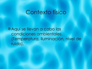 Contexto f ísico Aqu í se llevan a cabo las condiciones ambientales. (Temperatura, iluminación, nivel de ruido). 