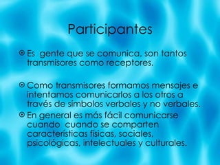 Participantes Es  gente que se comunica, son tantos transmisores como receptores.  Como transmisores formamos mensajes e intentamos comunicarlos a los otros a trav és de símbolos verbales y no verbales. En general es m ás fácil comunicarse cuando  cuando se comparten características físicas, sociales, psicológicas, intelectuales y culturales. 