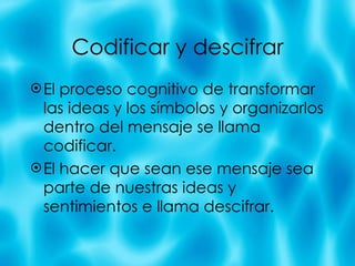 Codificar y descifrar El proceso cognitivo de transformar las ideas y los s ímbolos y organizarlos dentro del mensaje se llama codificar. El hacer que sean ese mensaje sea parte de nuestras ideas y sentimientos e llama descifrar. 