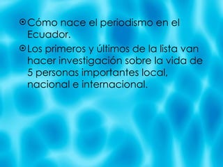 C ómo nace el periodismo en el Ecuador. Los primeros y últimos de la lista van hacer investigación sobre la vida de 5 personas importantes local, nacional e internacional. 